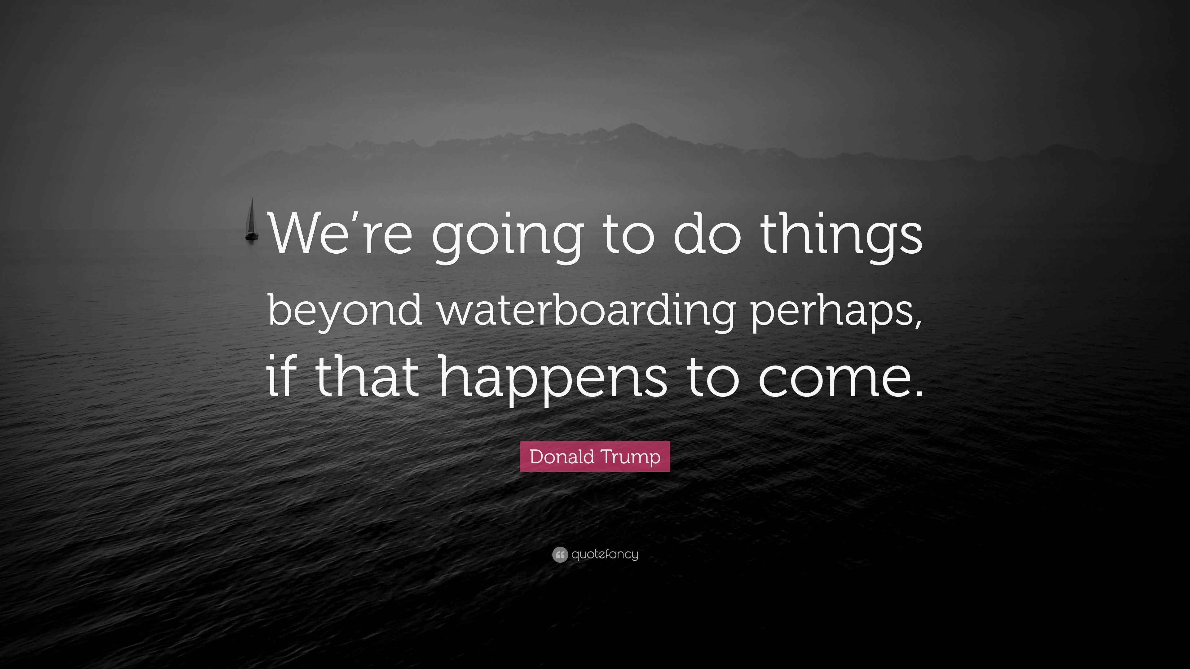 Donald Trump Quote “We’re going to do things beyond waterboarding perhaps, if that happens to