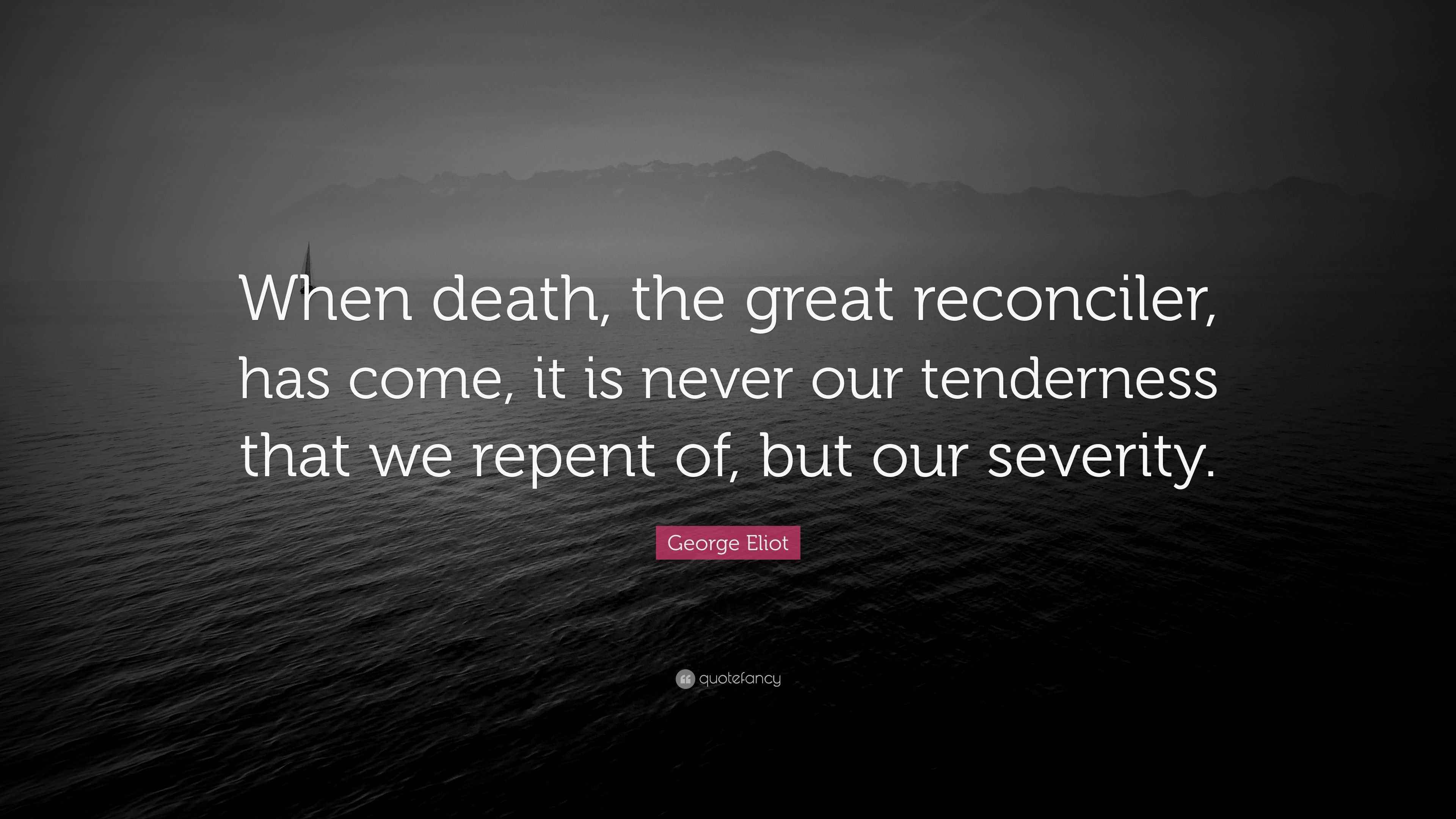Eliot Quote “When death, the great reconciler, has come, it is never our tenderness that