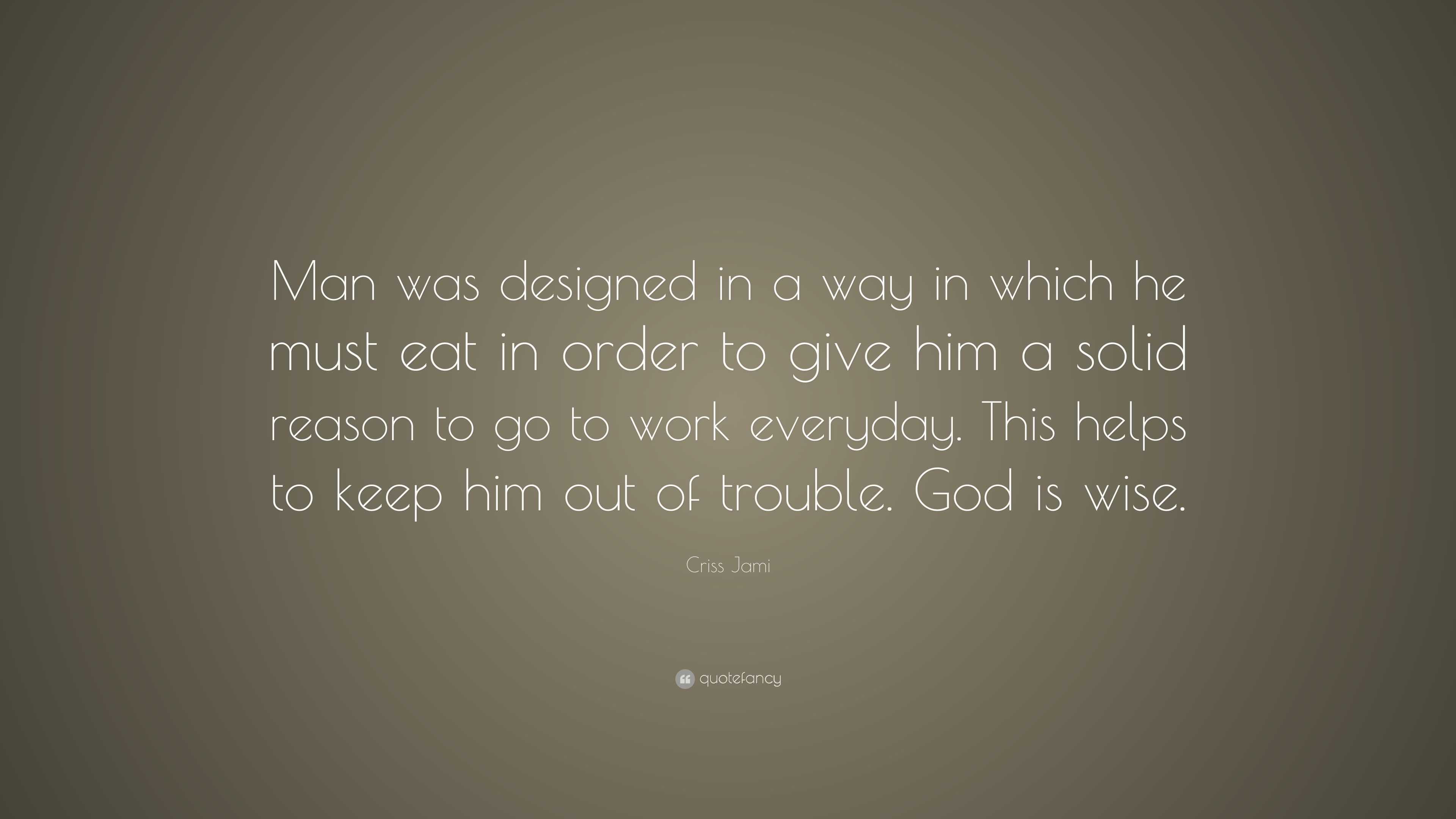 Criss Jami Quote: “Man was designed in a way in which he must eat in order  to give him a solid reason to go to work everyday. This helps to...”