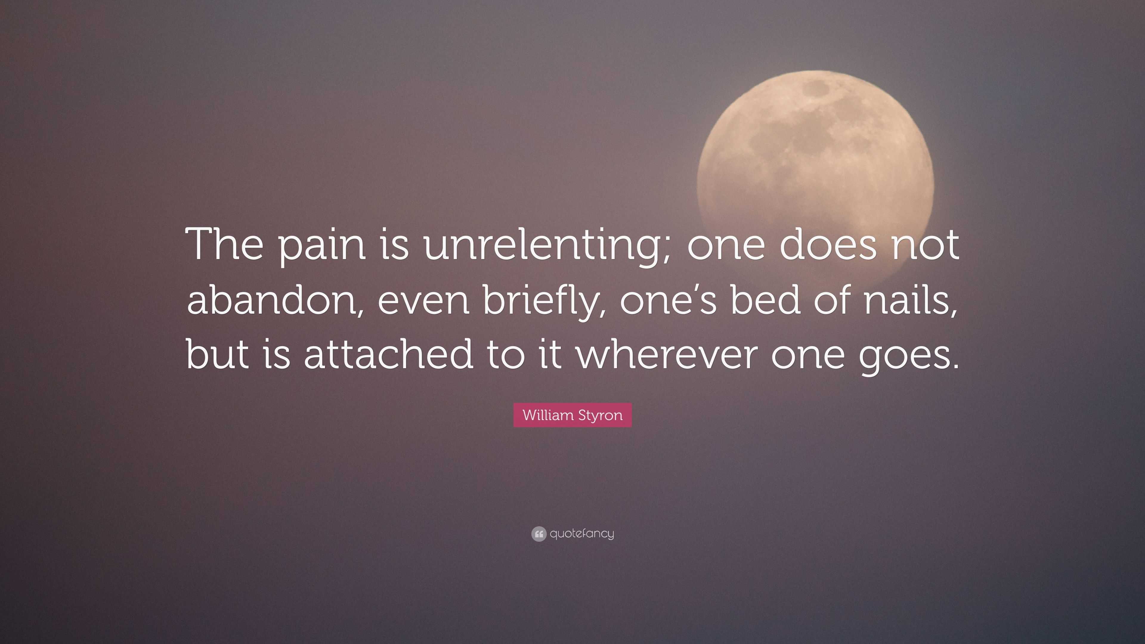 William Styron Quote: “The pain is unrelenting; one does not abandon, even  briefly, one's bed of nails, but is attached to it wherever one goes”