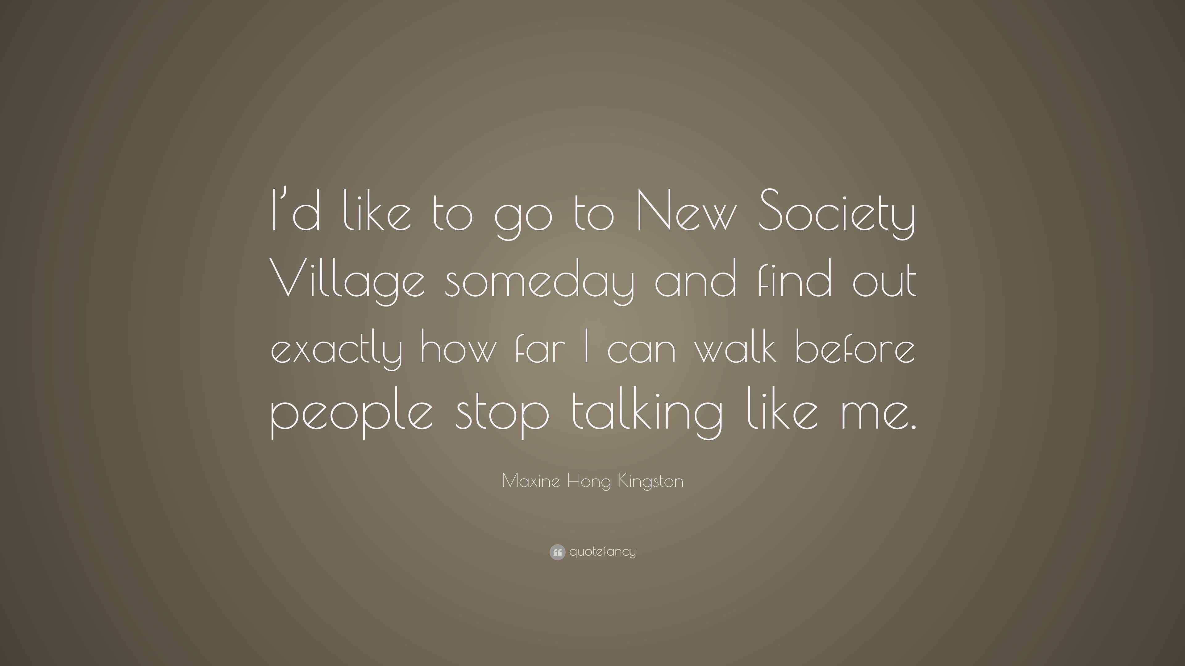 Maxine Hong Kingston Quote: “I'd like to go to New Society Village someday  and find out exactly how far I can walk before people stop talking like...”, image size:3840x2160