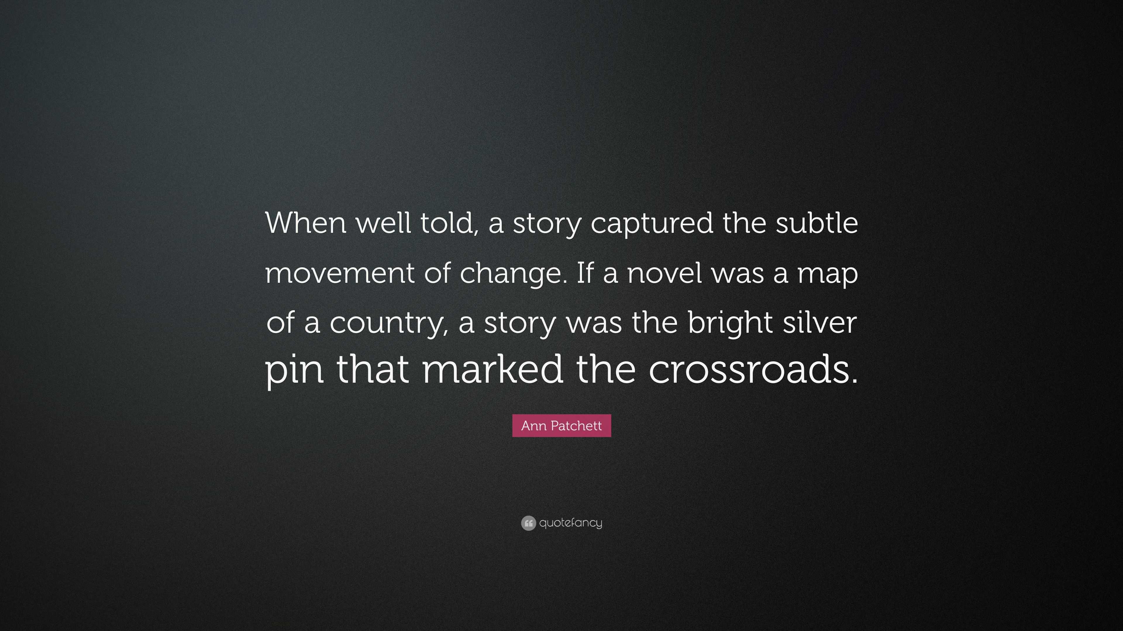 Ann Patchett Quote: “When well told, a story captured the subtle movement  of change. If a novel was a map of a country, a story was the brigh”