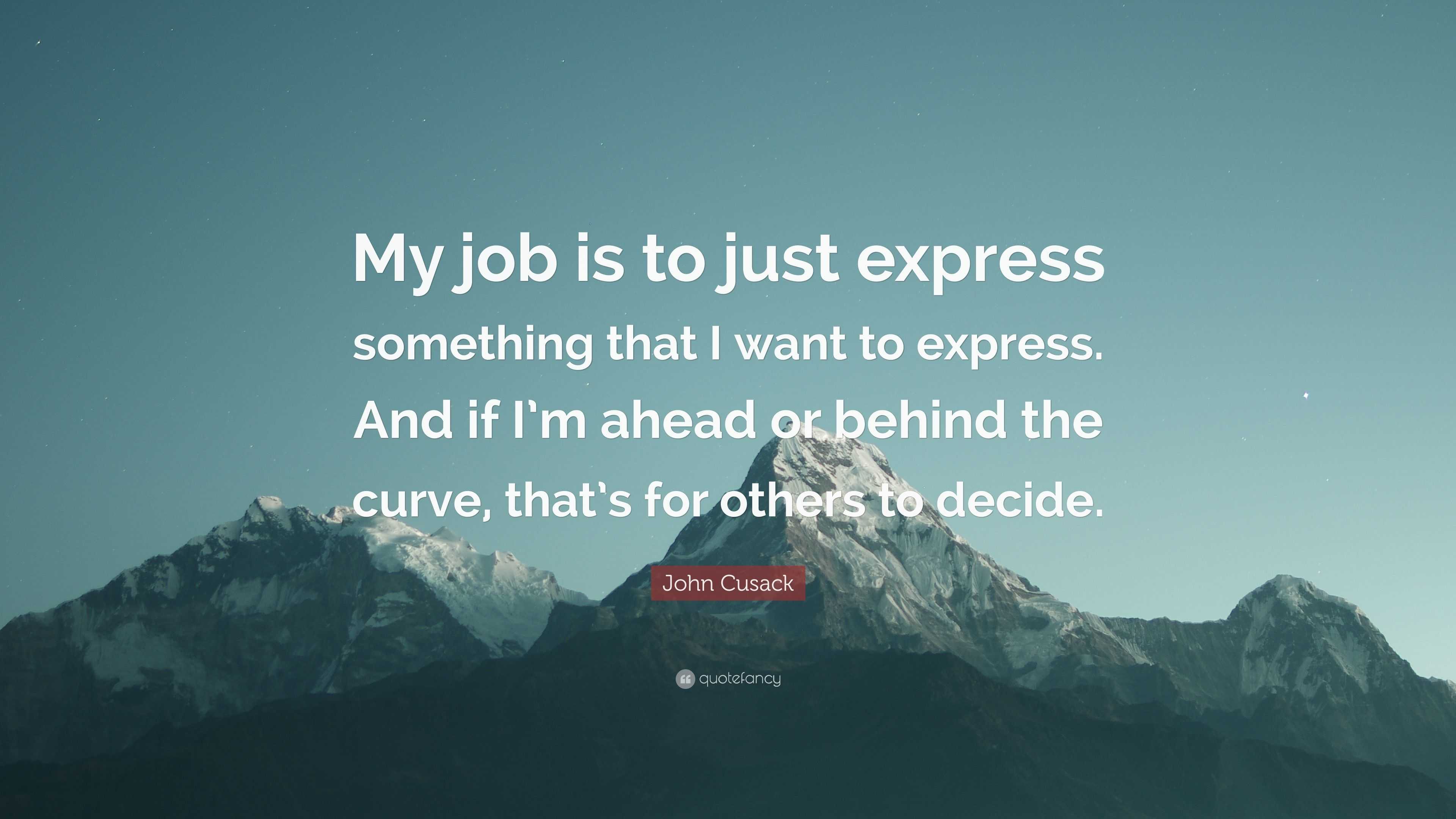 John Cusack Quote: “My job is to just express something that I want to  express. And if I'm ahead or behind the curve, that's for others to d...”