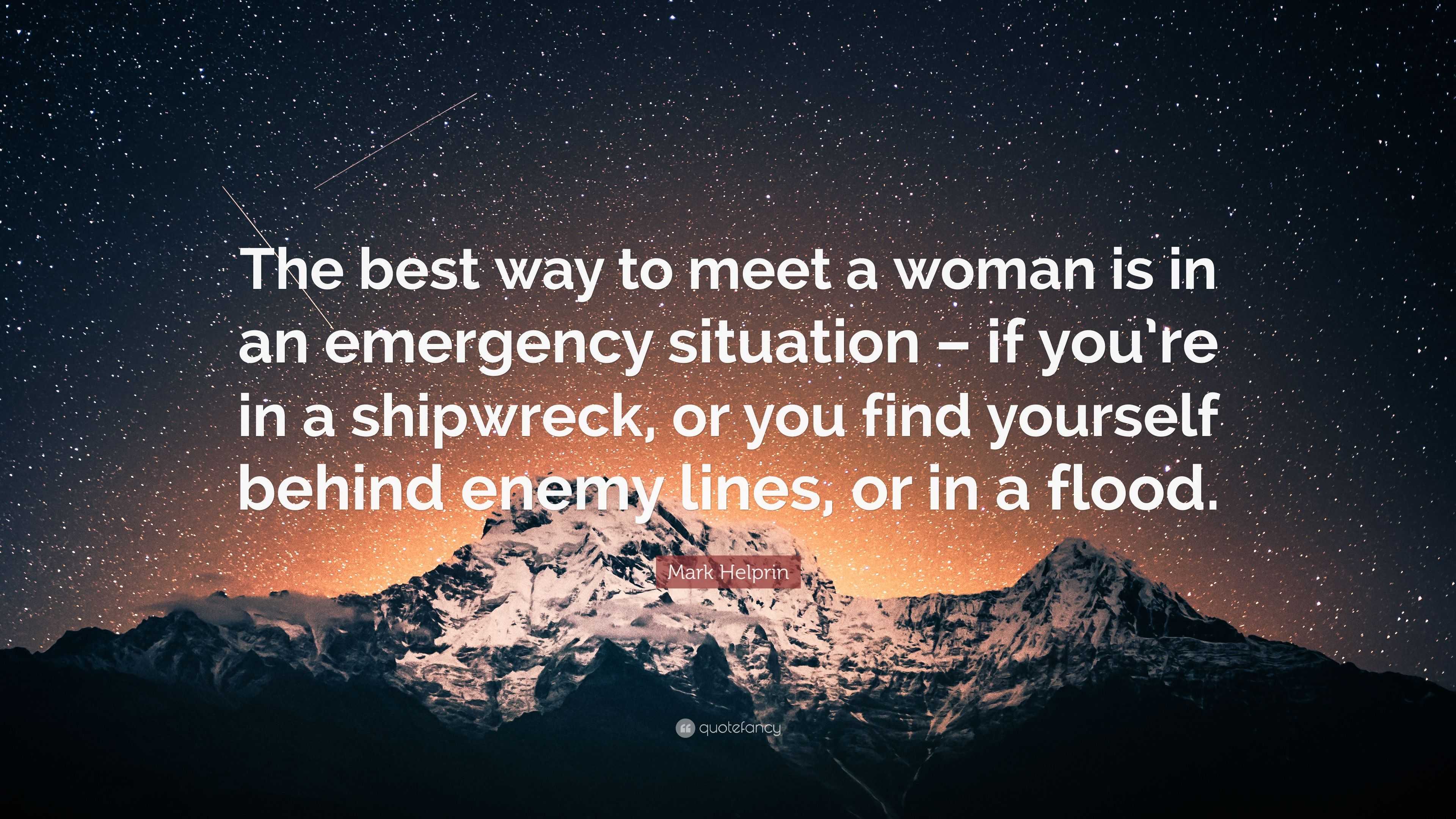 Mark Helprin Quote: “The best way to meet a woman is in an emergency  situation – if you're in a shipwreck, or you find yourself behind enemy ...”