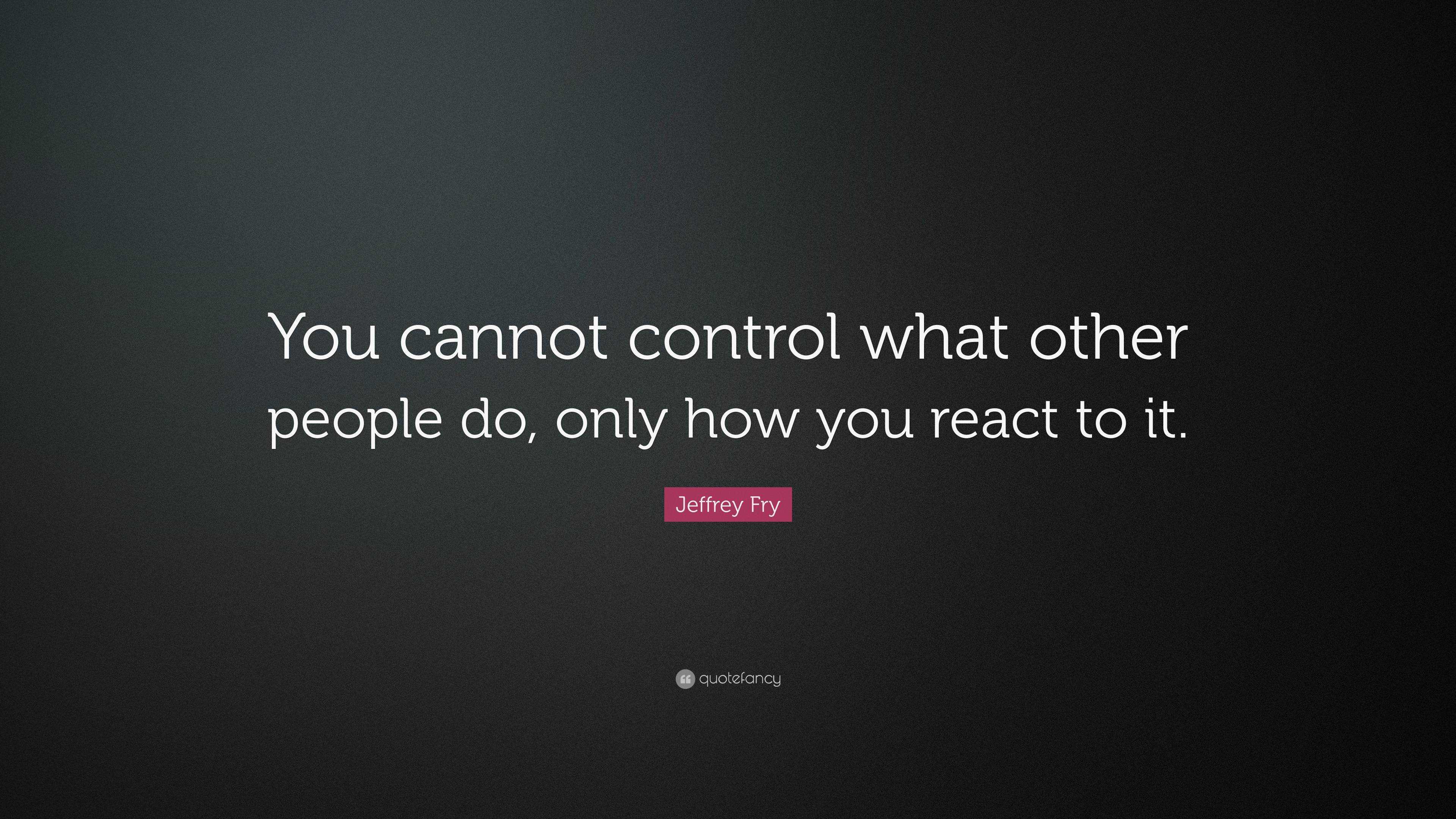 Jeffrey Fry Quote You Cannot Control What Other People Do Only How You React To It