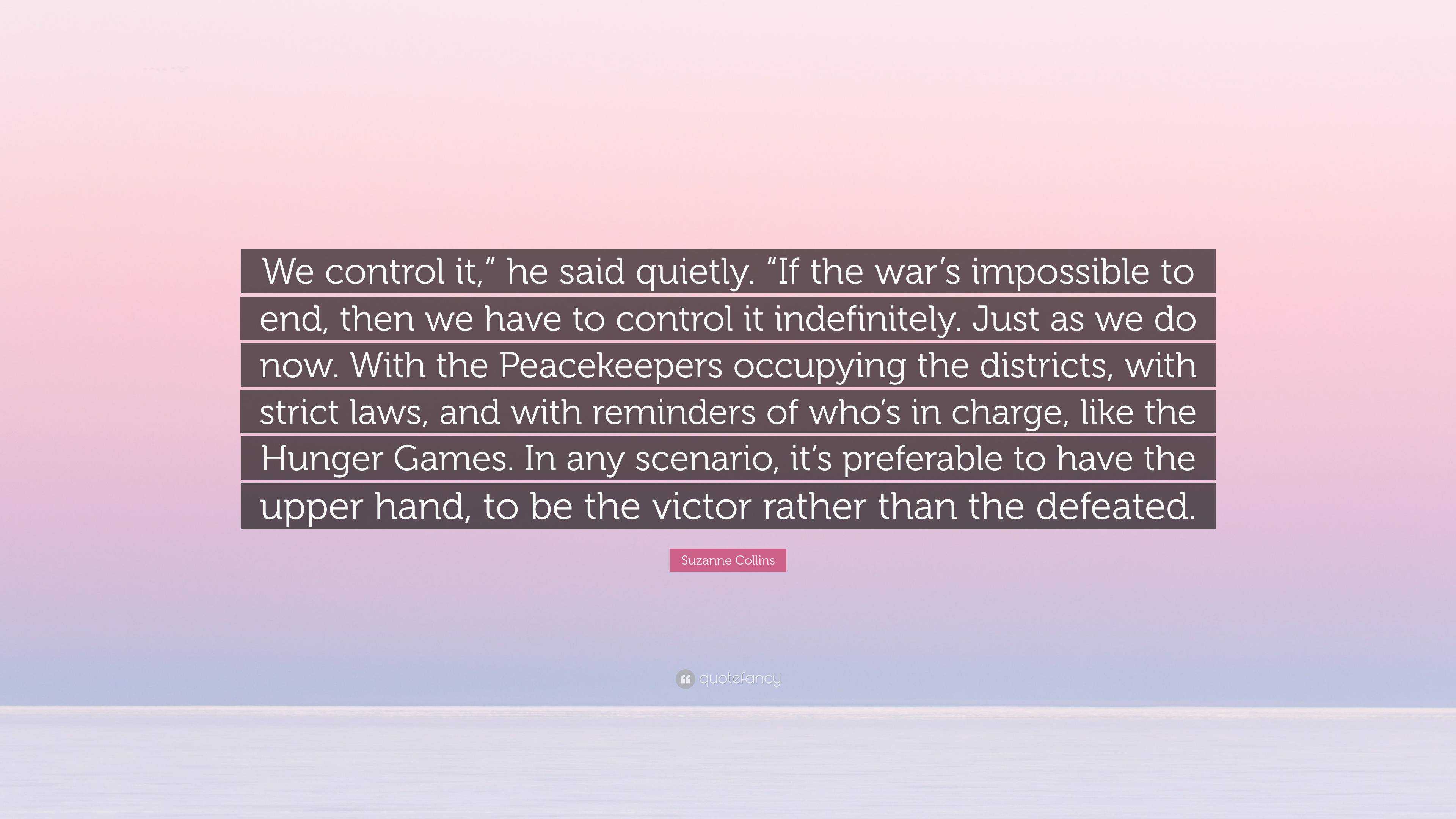 Suzanne Collins Quote: “We control it,” he said quietly. “If the war's  impossible to end, then we have to control it indefinitely. Just as we  do...”