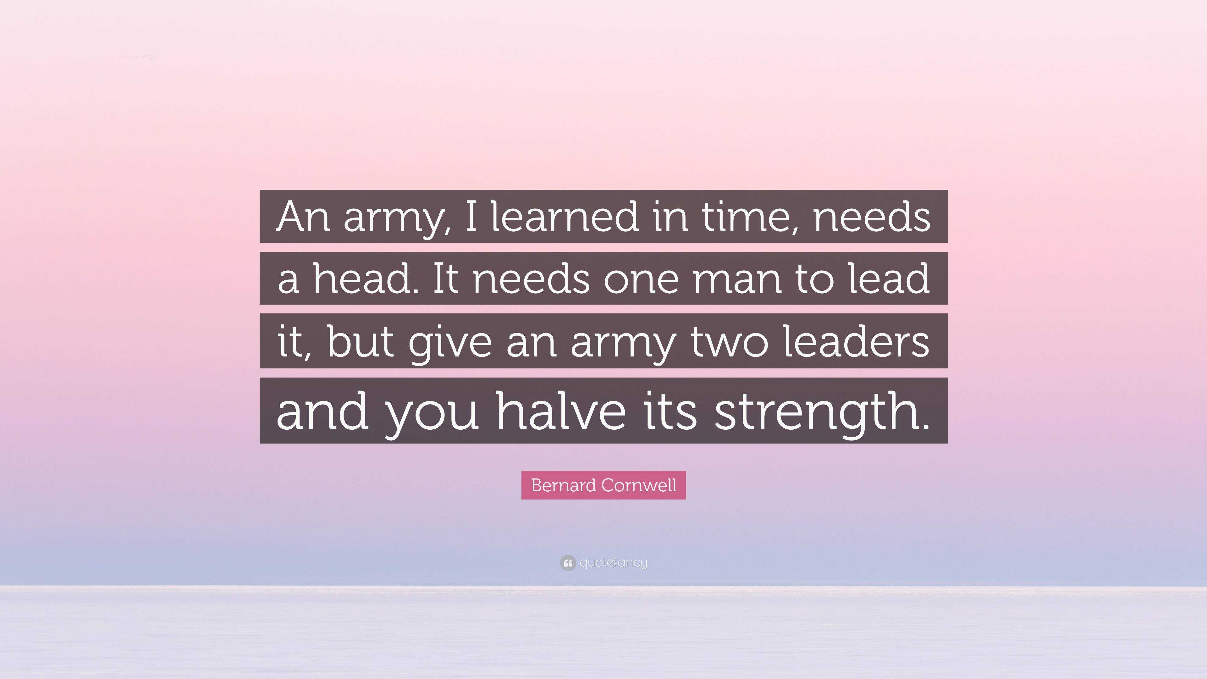 Bernard Cornwell Quote: “An army, I learned in time, needs a head. It needs  one man to lead it, but give an army two leaders and you halve its st...”