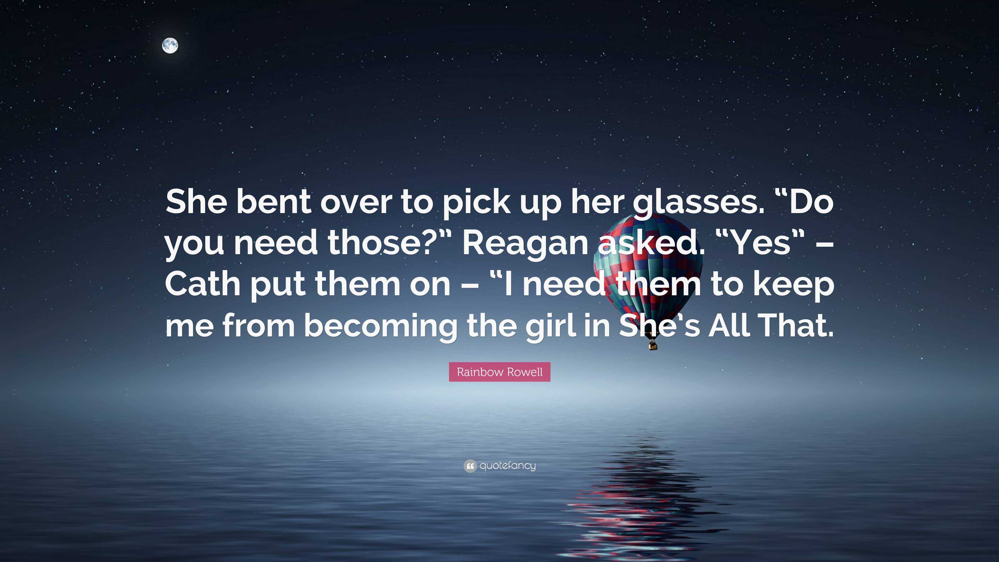 Rainbow Rowell Quote: “She bent over to pick up her glasses. “Do you need  those?” Reagan asked. “Yes” – Cath put them on – “I need them to keep...”