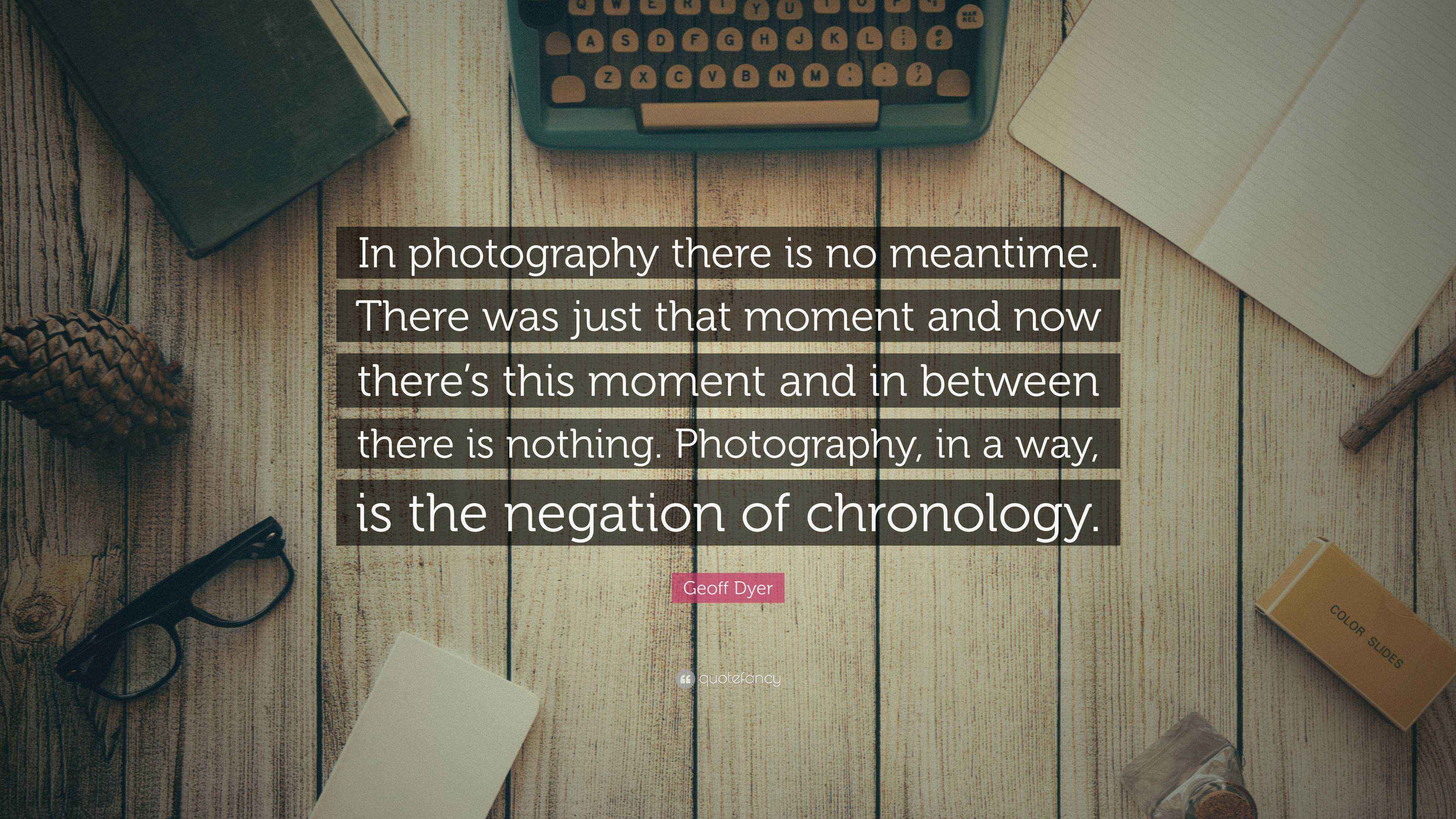 Geoff Dyer Quote “In photography there is no meantime. There was just