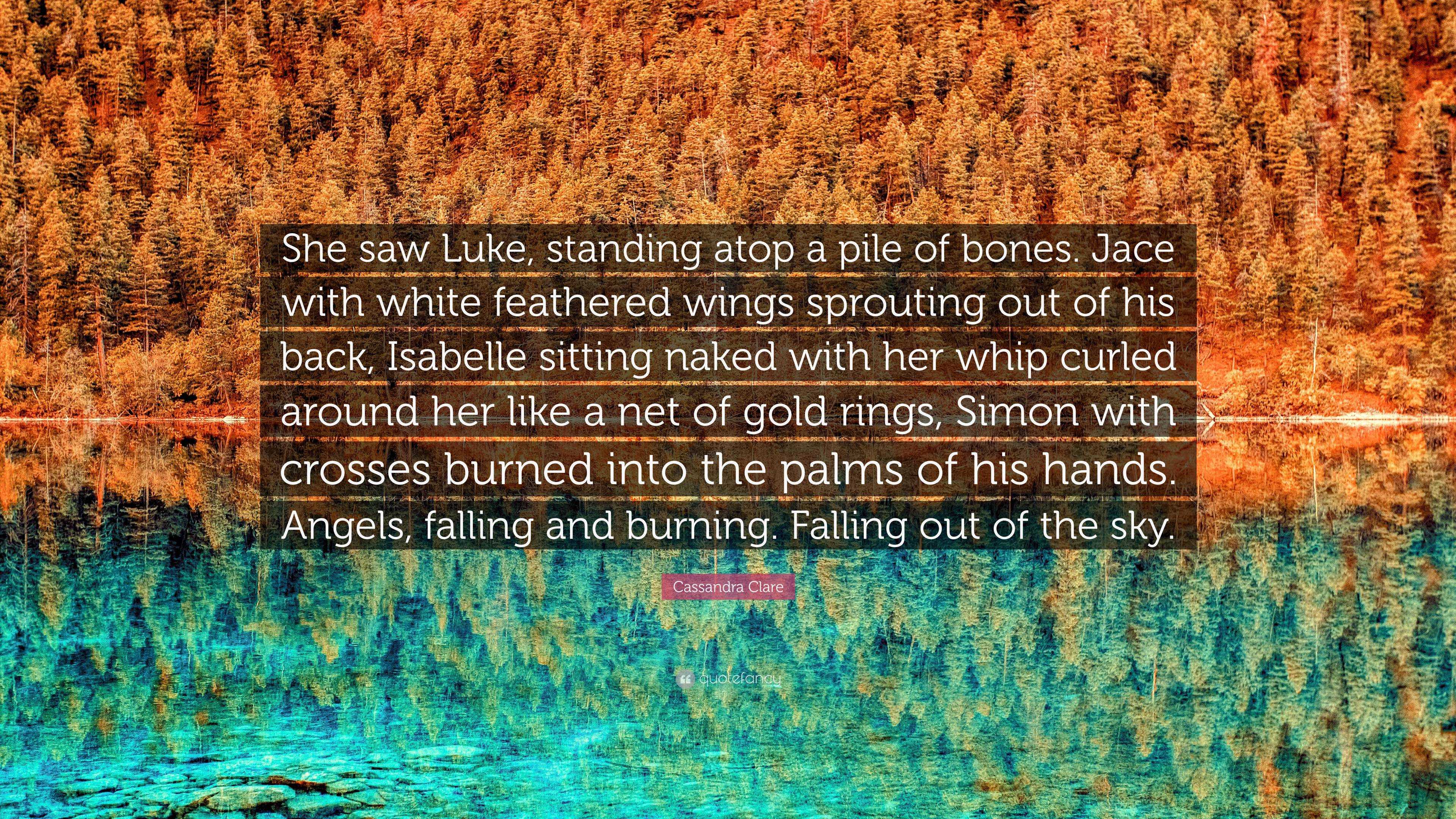 Cassandra Clare Quote: “She saw Luke, standing atop a pile of bones. Jace  with white feathered wings sprouting out of his back, Isabelle sitting...”