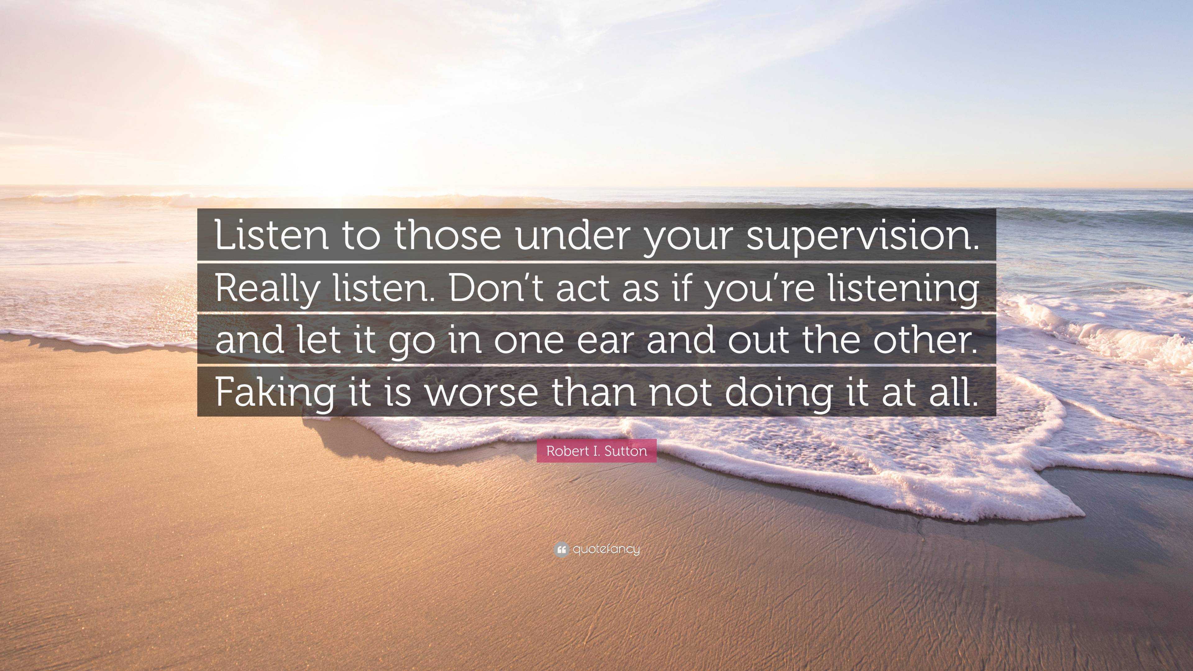 Robert I. Sutton Quote: “Listen to those under your supervision. Really ...