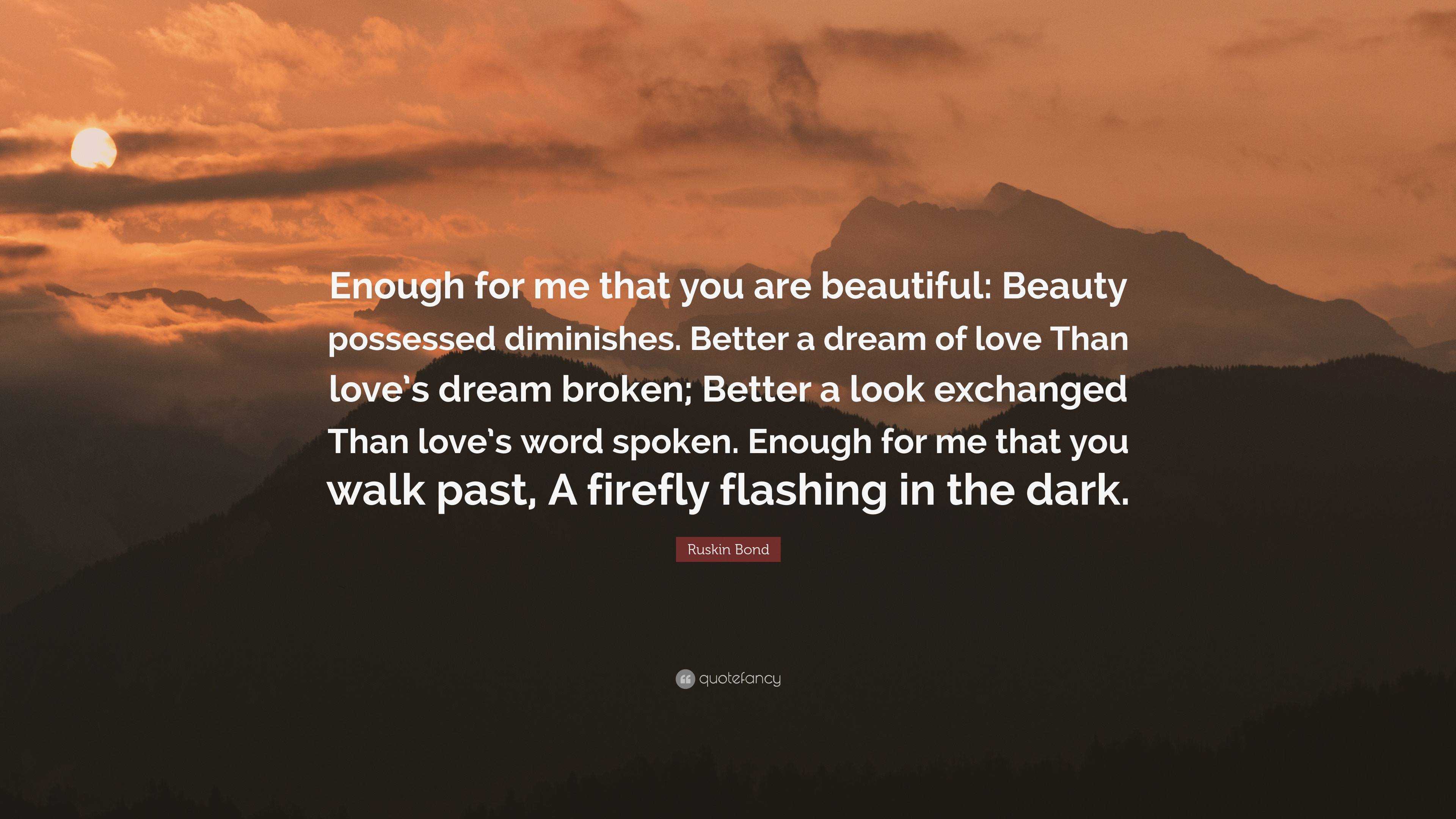 Ruskin Bond Quote: “Enough for me that you are beautiful: Beauty possessed  diminishes. Better a dream of love Than love's dream broken; Bett...”