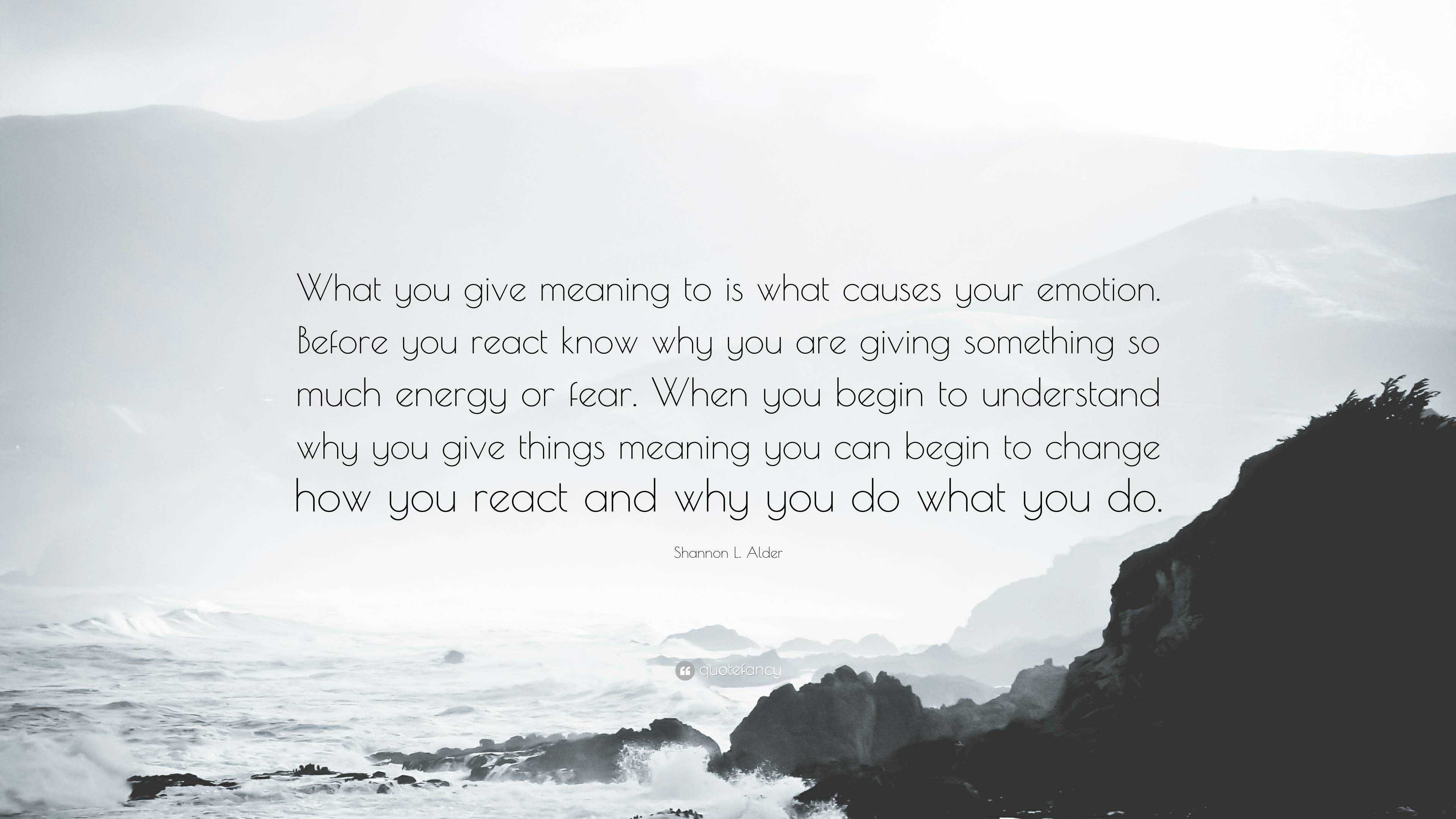 Shannon L Alder Quote What You Give Meaning To Is What Causes Your Emotion Before You React Know Why You Are Giving Something So Much Energy