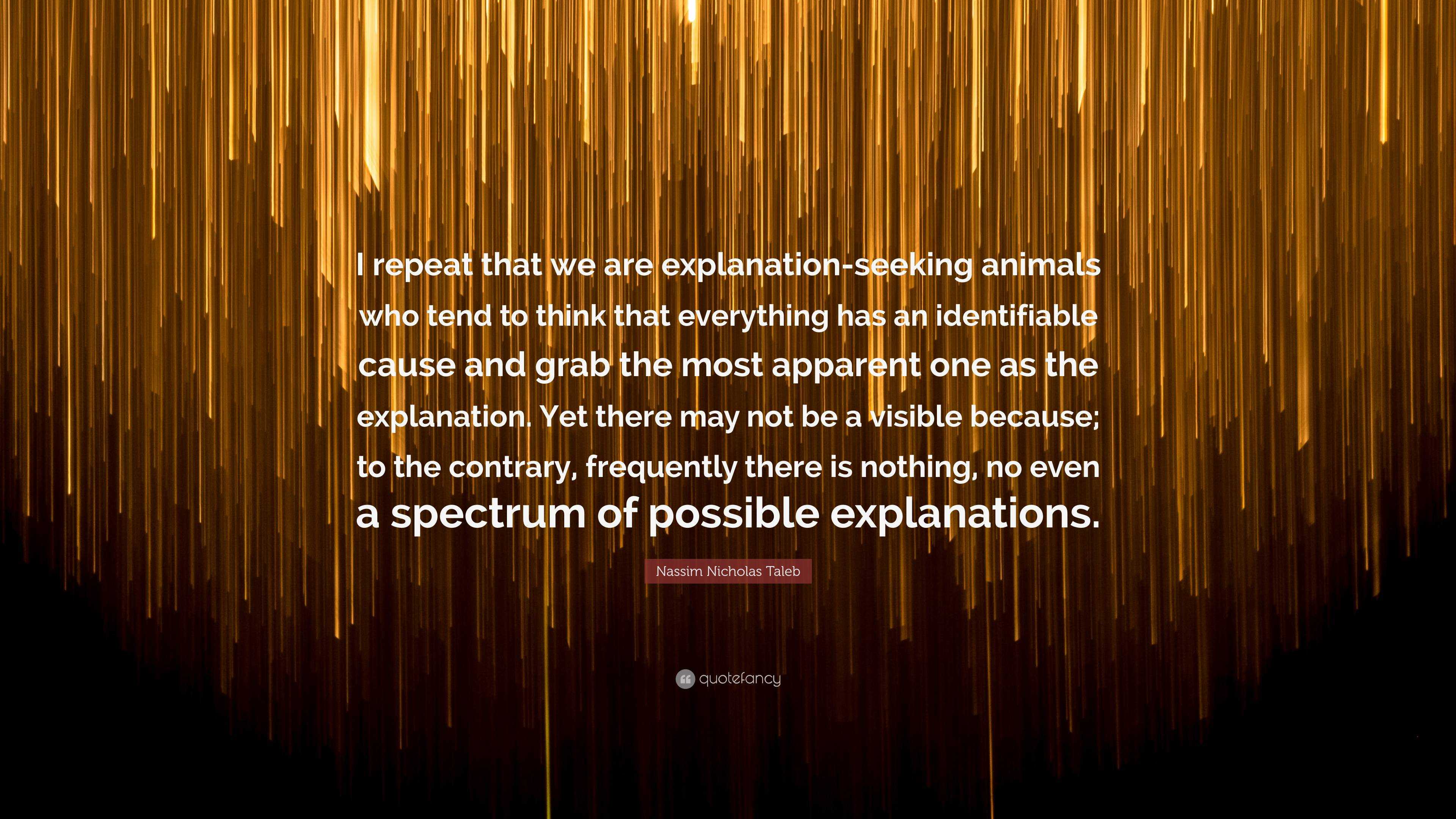 Nassim Nicholas Taleb Quote: “I repeat that we are explanation-seeking  animals who tend to think that everything has an identifiable cause and  grab th...”