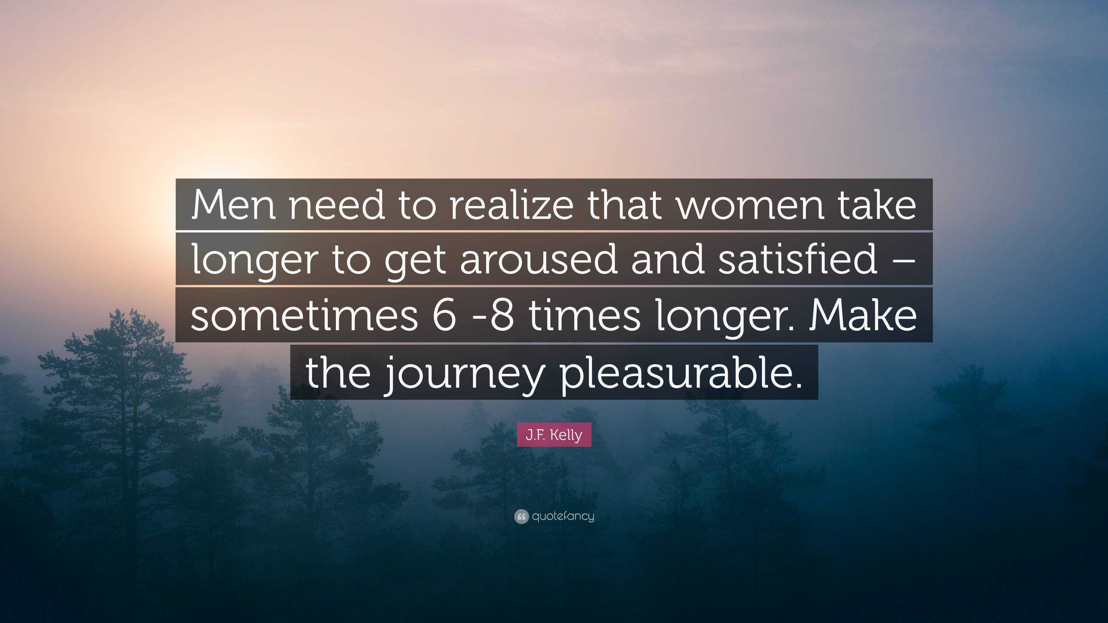 J.F. Kelly Quote: “Men need to realize that women take longer to get  aroused and satisfied – sometimes 6 -8 times longer. Make the journey ...”