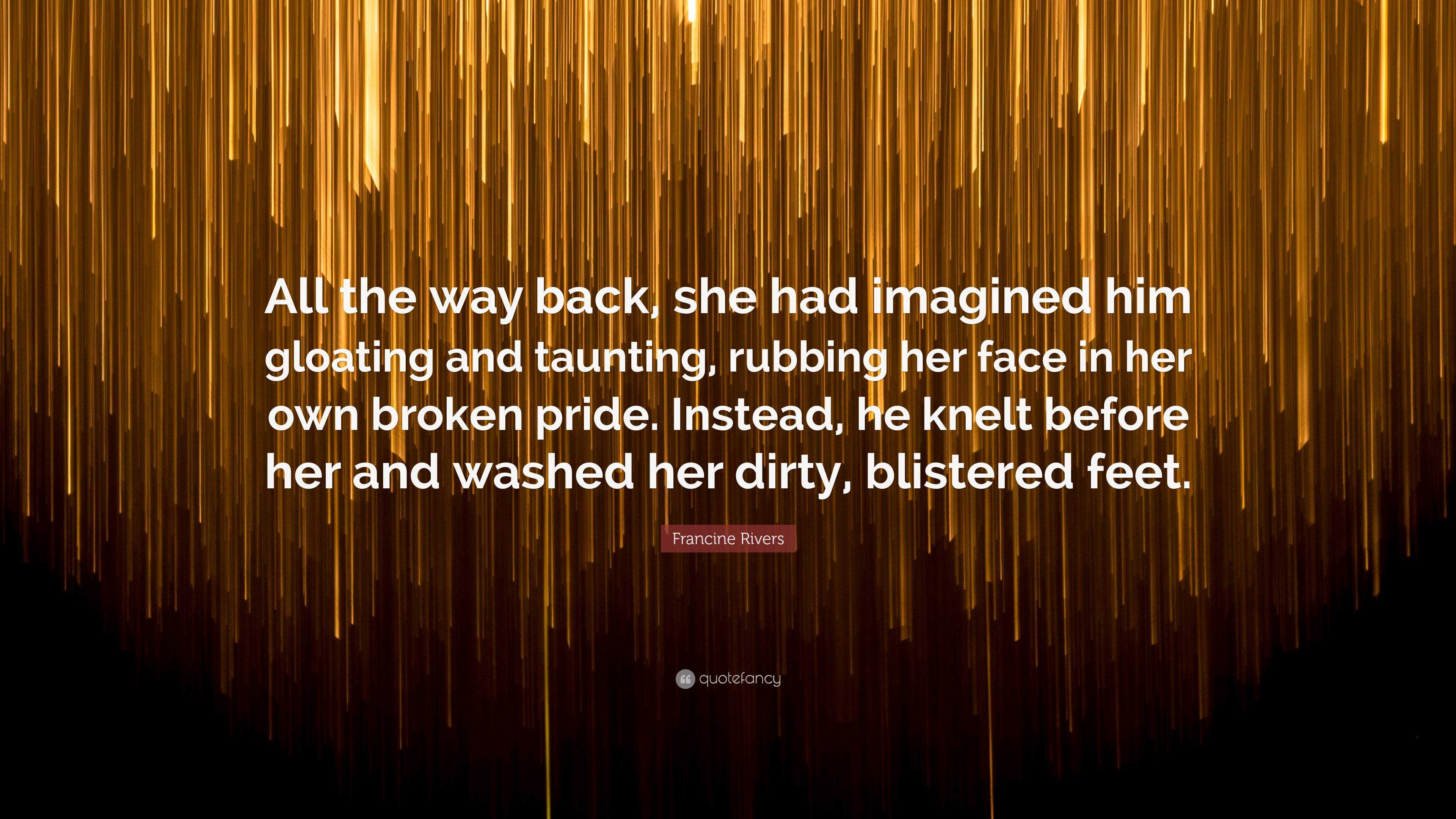 Francine Rivers Quote: “All the way back, she had imagined him gloating and  taunting, rubbing her face in her own broken pride. Instead, he knel...”