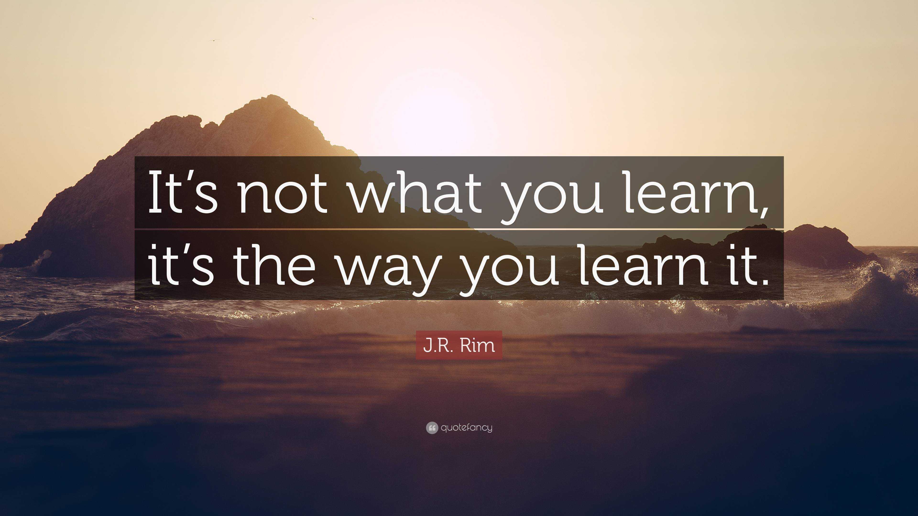 J.R. Rim Quote: “It’s not what you learn, it’s the way you learn it.”