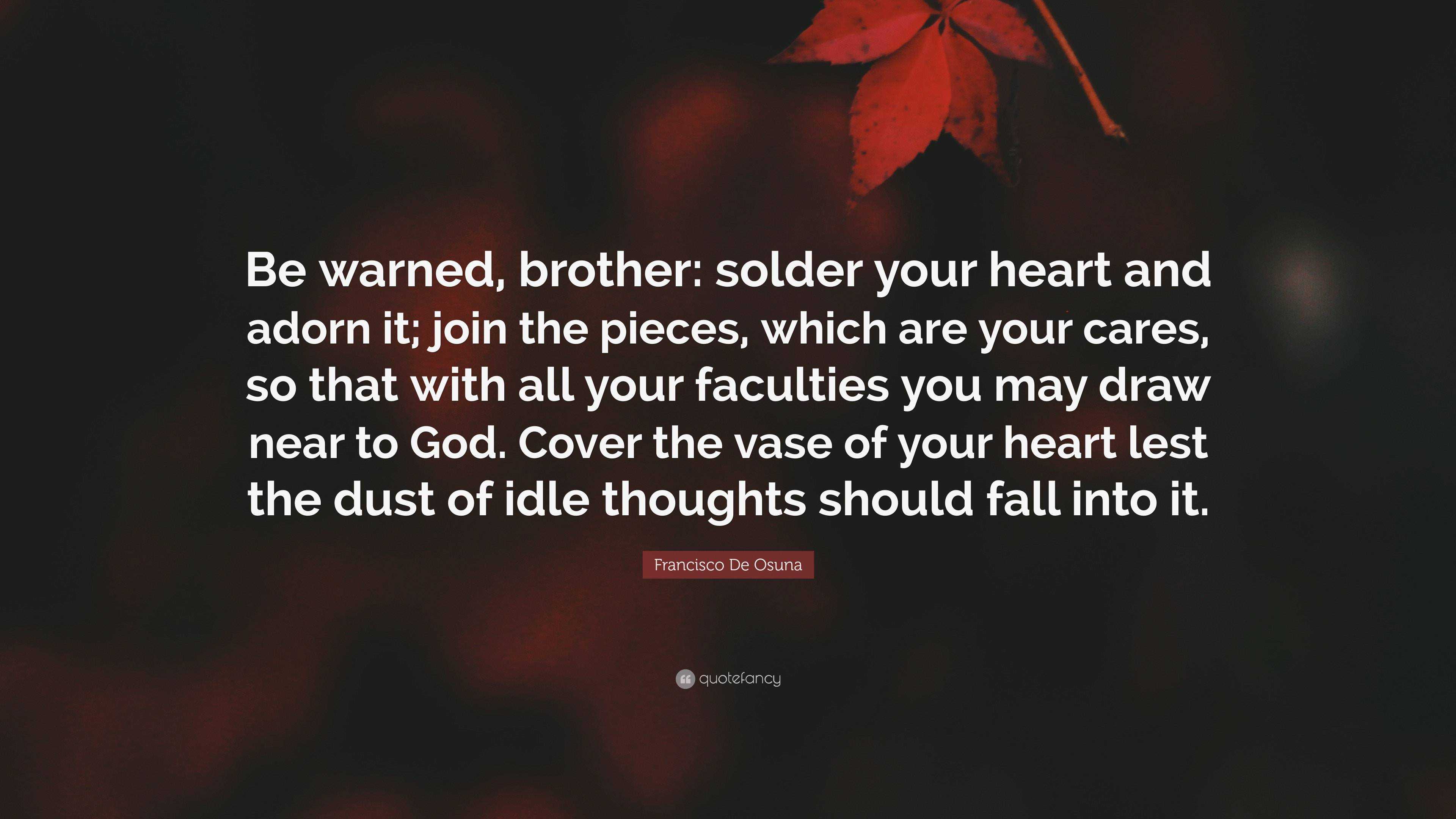 Francisco De Osuna Quote: “Be warned, brother: solder your heart and adorn  it; join the pieces, which are your cares, so that with all your faculti...”