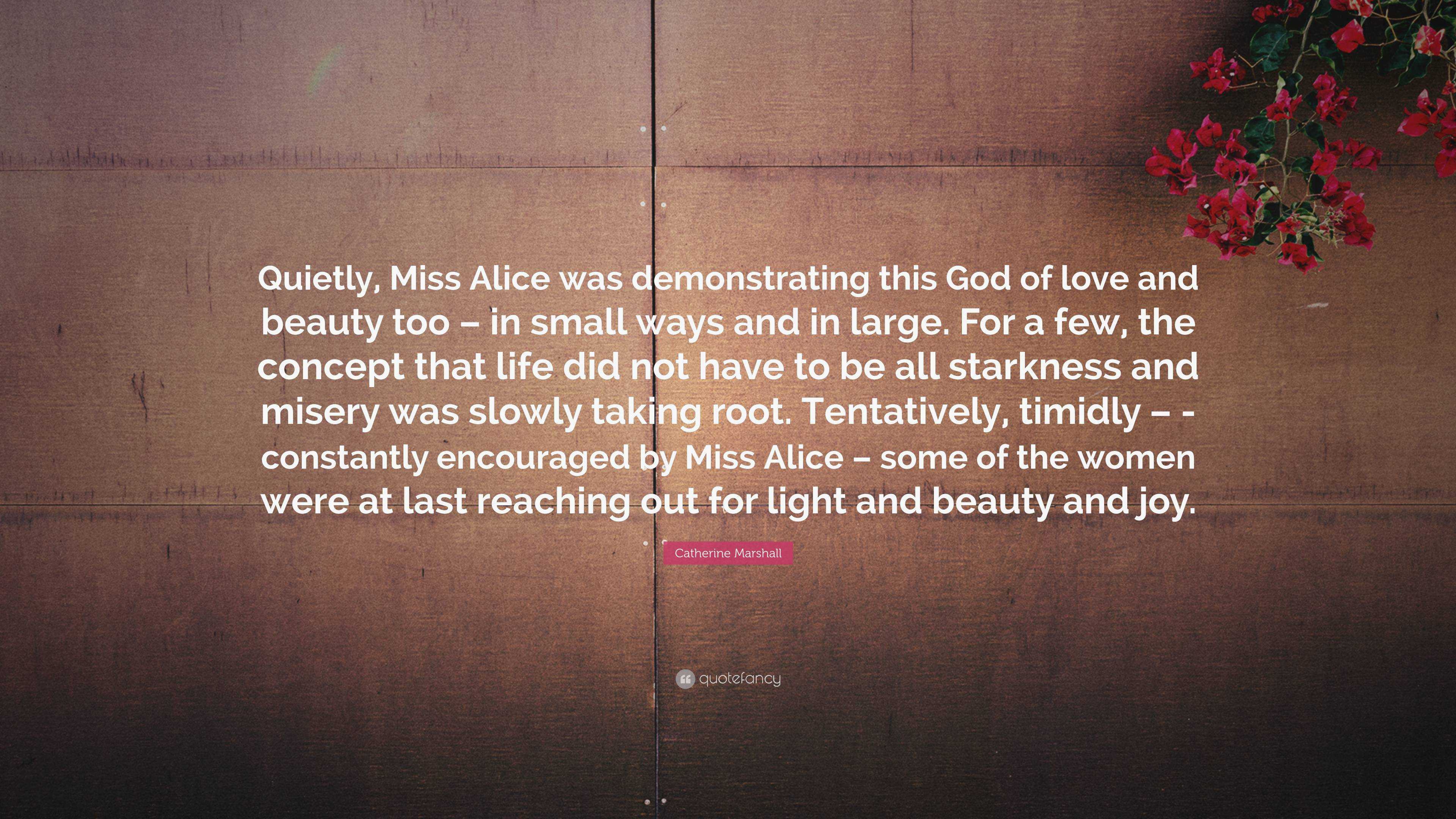 Catherine Marshall Quote: “Quietly, Miss Alice was demonstrating this God  of love and beauty too – in small ways and in large. For a few, the  conce...”