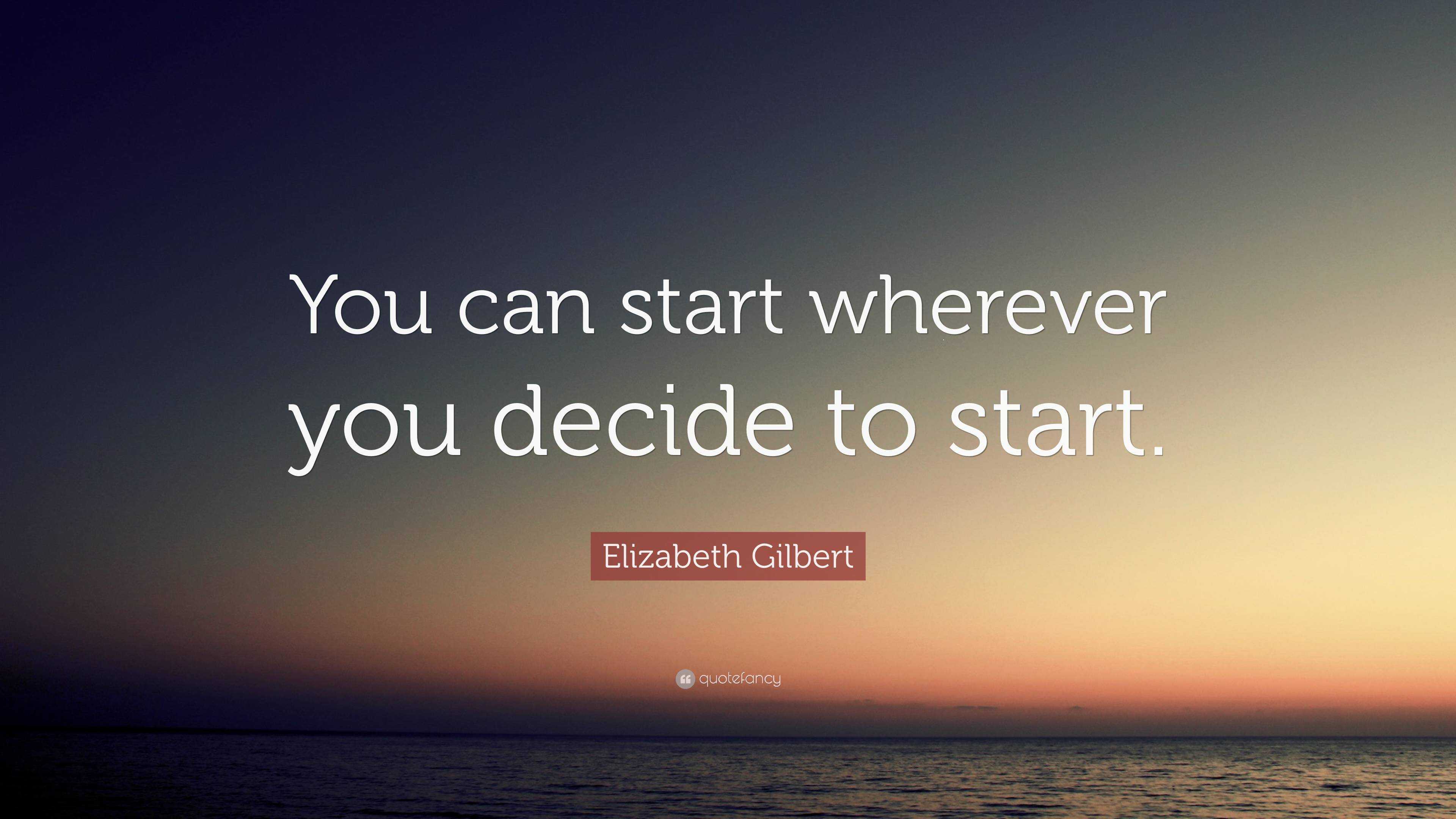 Elizabeth Gilbert Quote: “You can start wherever you decide to start.”