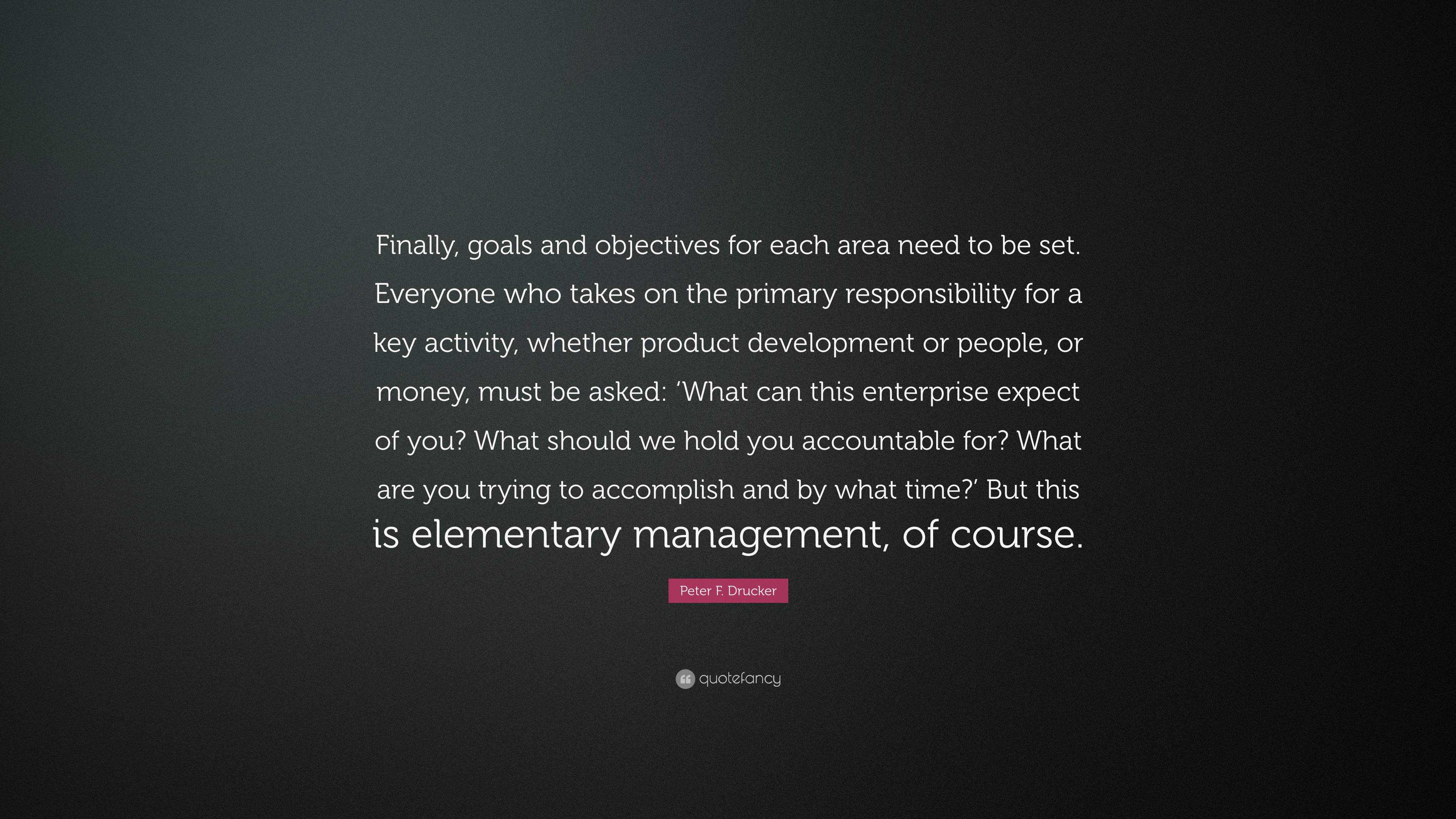 Peter F. Drucker Quote: “Finally, goals and objectives for each area need  to be set. Everyone who takes on the primary responsibility for a key a...”