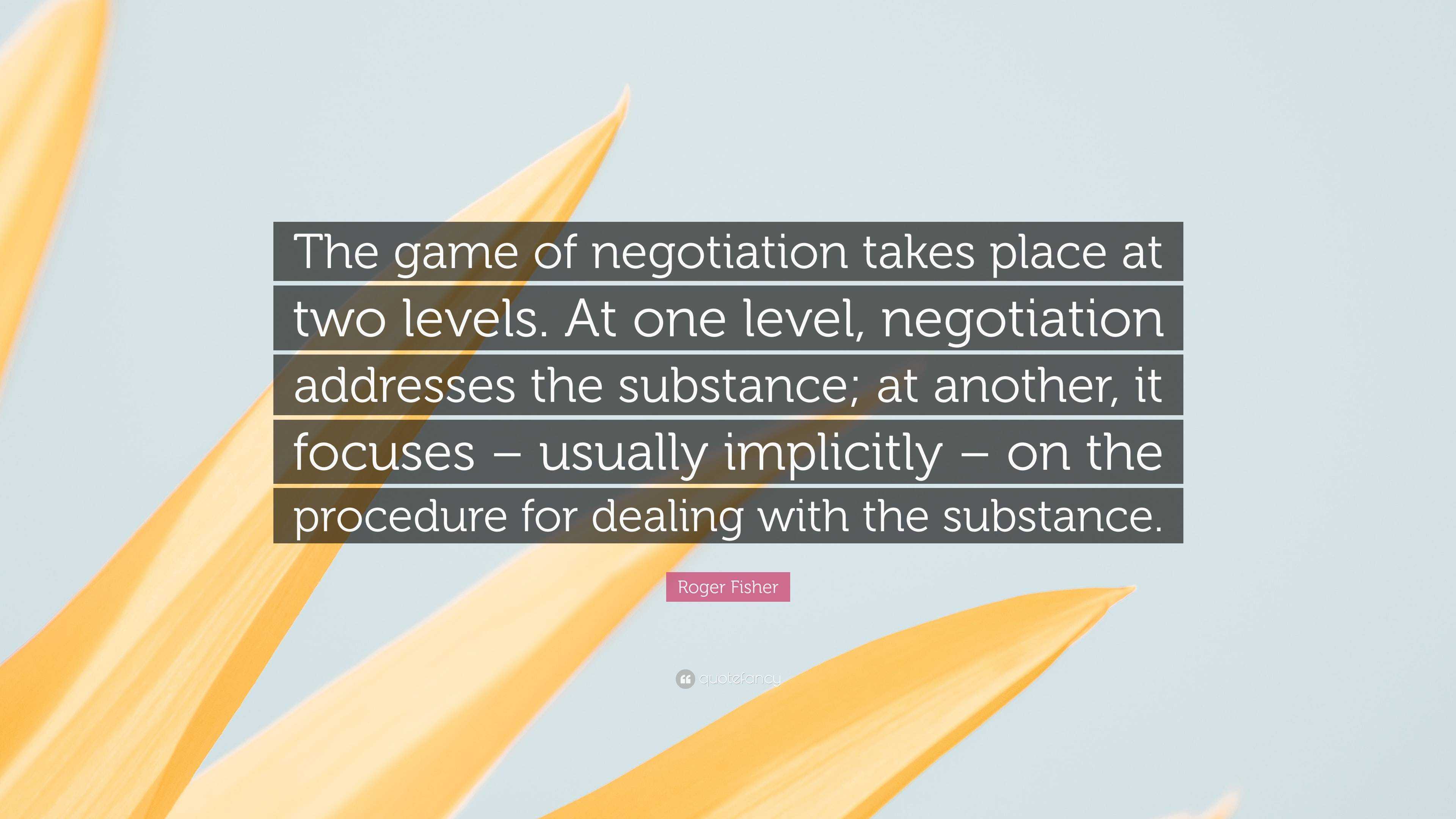 Roger Fisher Quote: “The game of negotiation takes place at two levels. At one  level, negotiation addresses the substance; at another, it foc...”