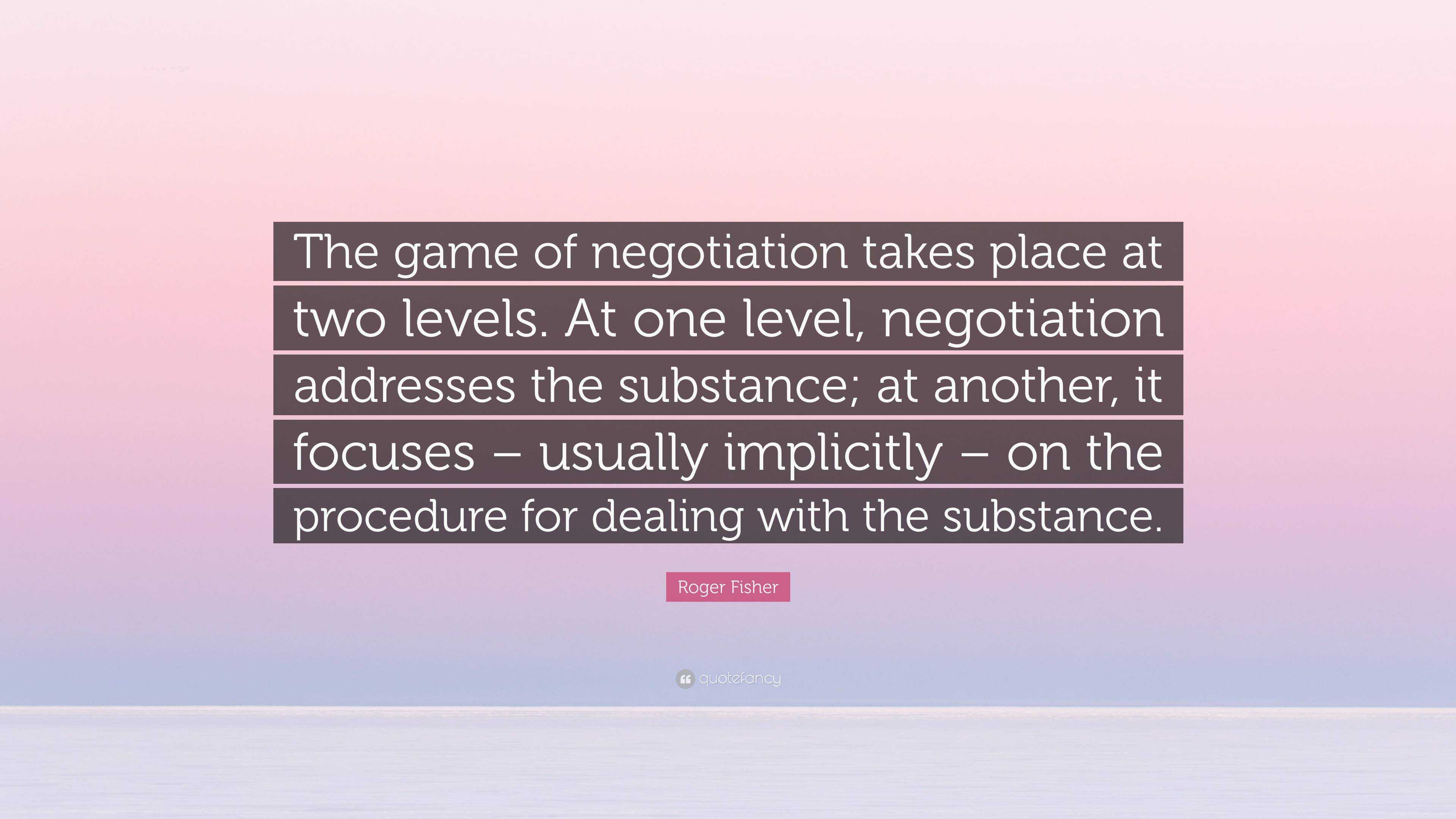 Roger Fisher Quote: “The game of negotiation takes place at two levels. At one  level, negotiation addresses the substance; at another, it foc...”