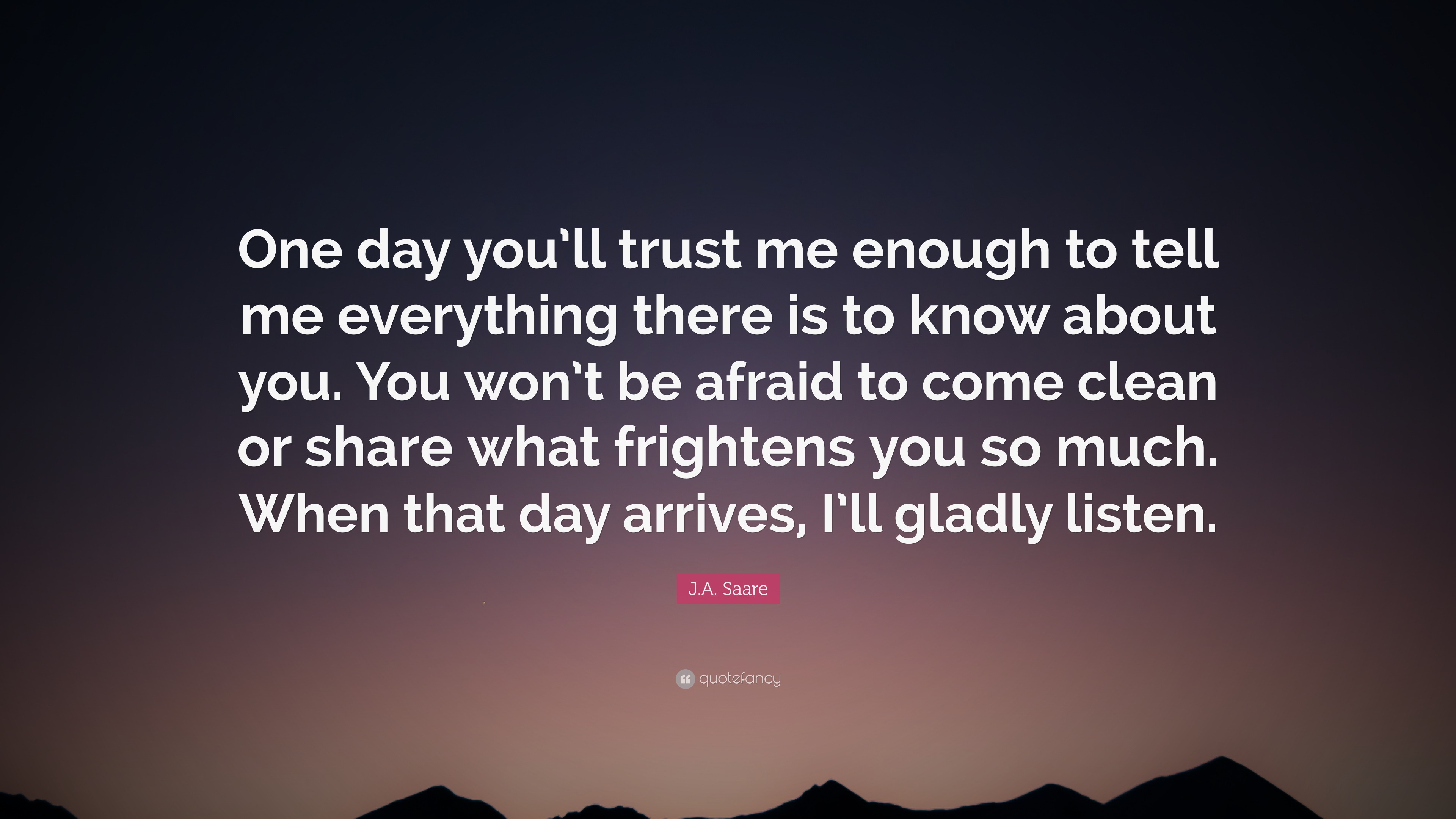 You Can Trust Me Quotes J.a. Saare Quote: “One Day You'll Trust Me Enough To Tell Me Everything  There Is To Know About You. You Won't Be Afraid To Come Clean Or Sh...”