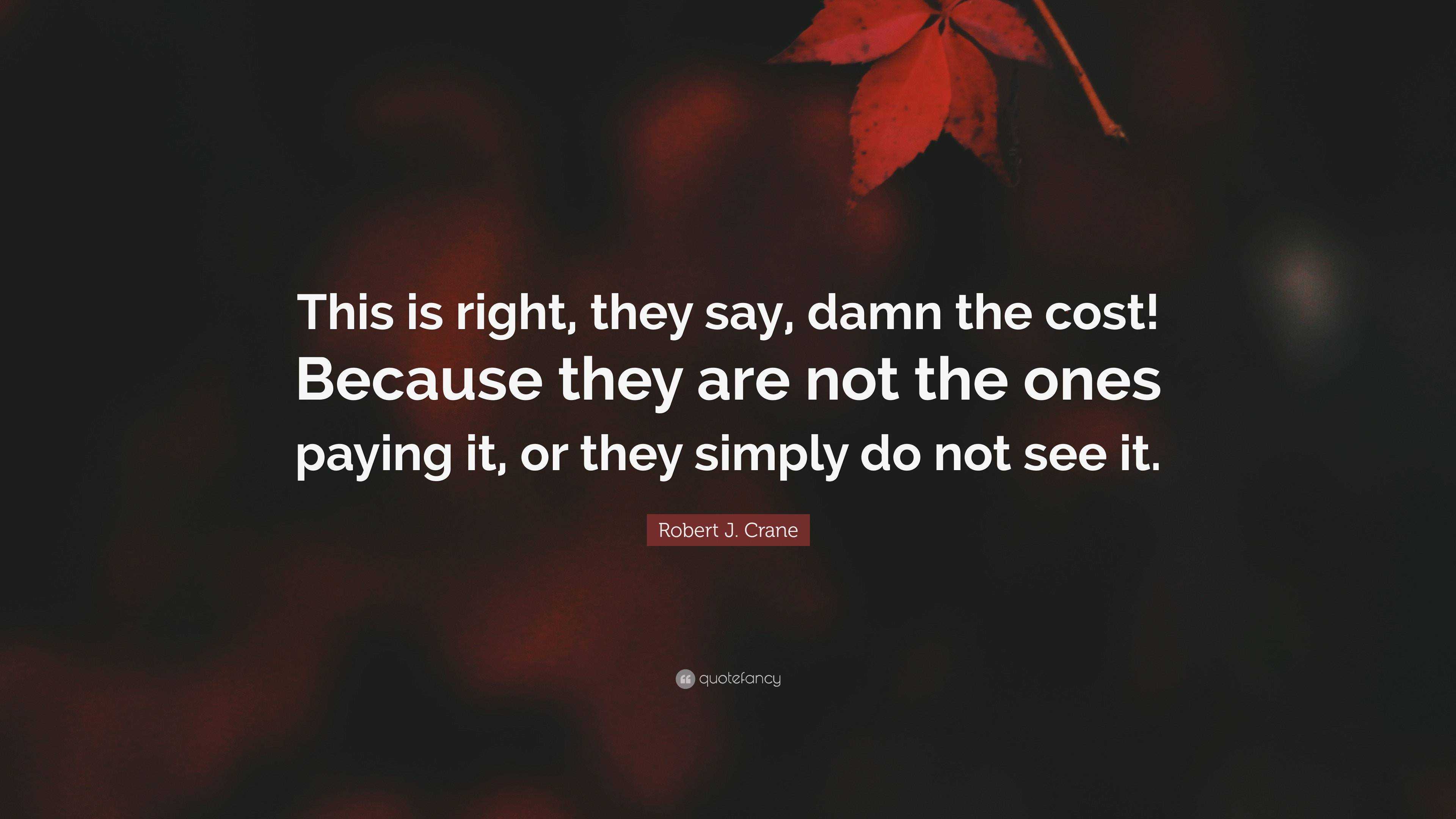 Robert J. Crane Quote: “This Is Right, They Say, Damn The Cost! Because ...