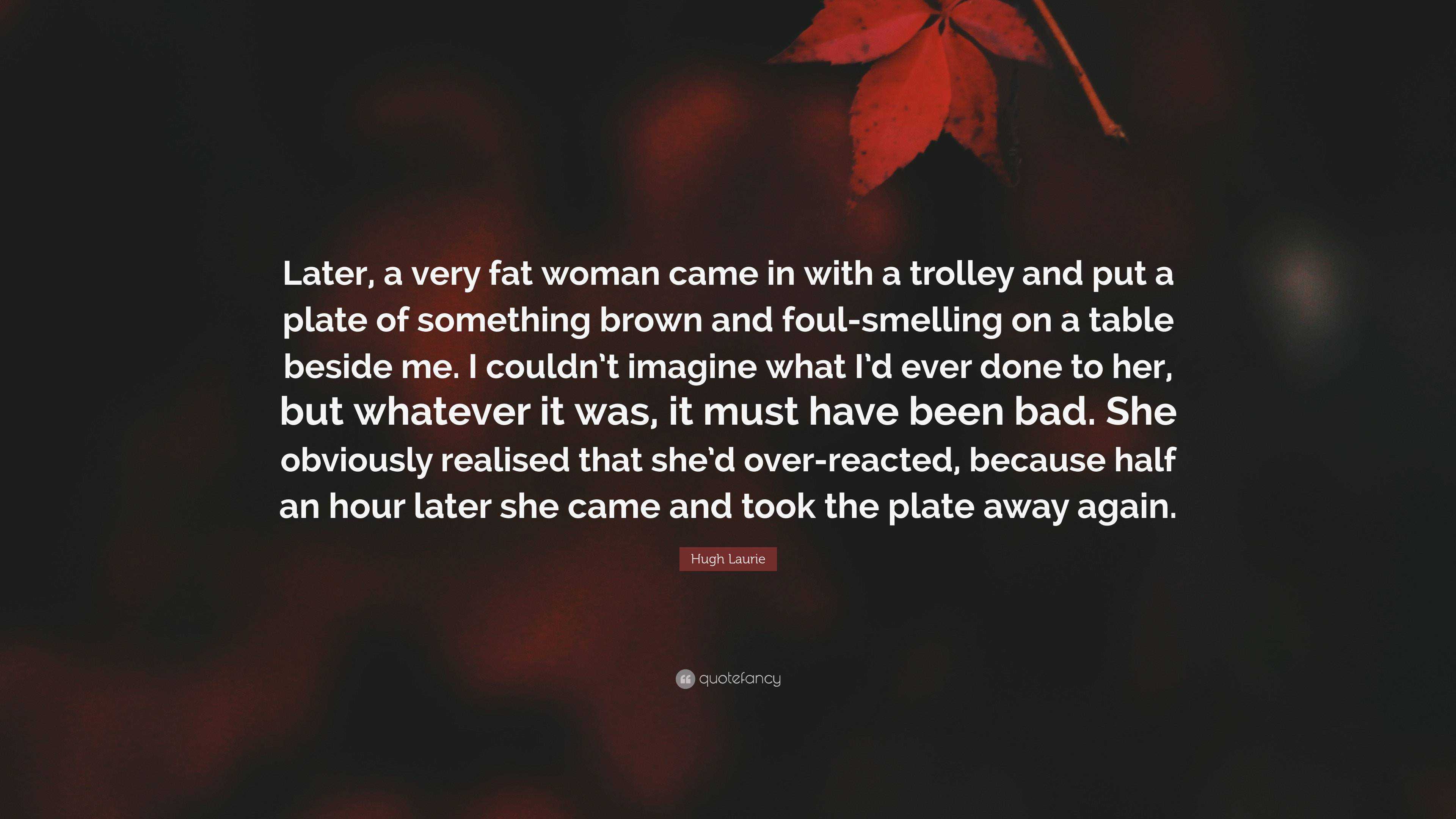 Hugh Laurie Quote: “Later, a very fat woman came in with a trolley and put  a plate of something brown and foul-smelling on a table beside me...”