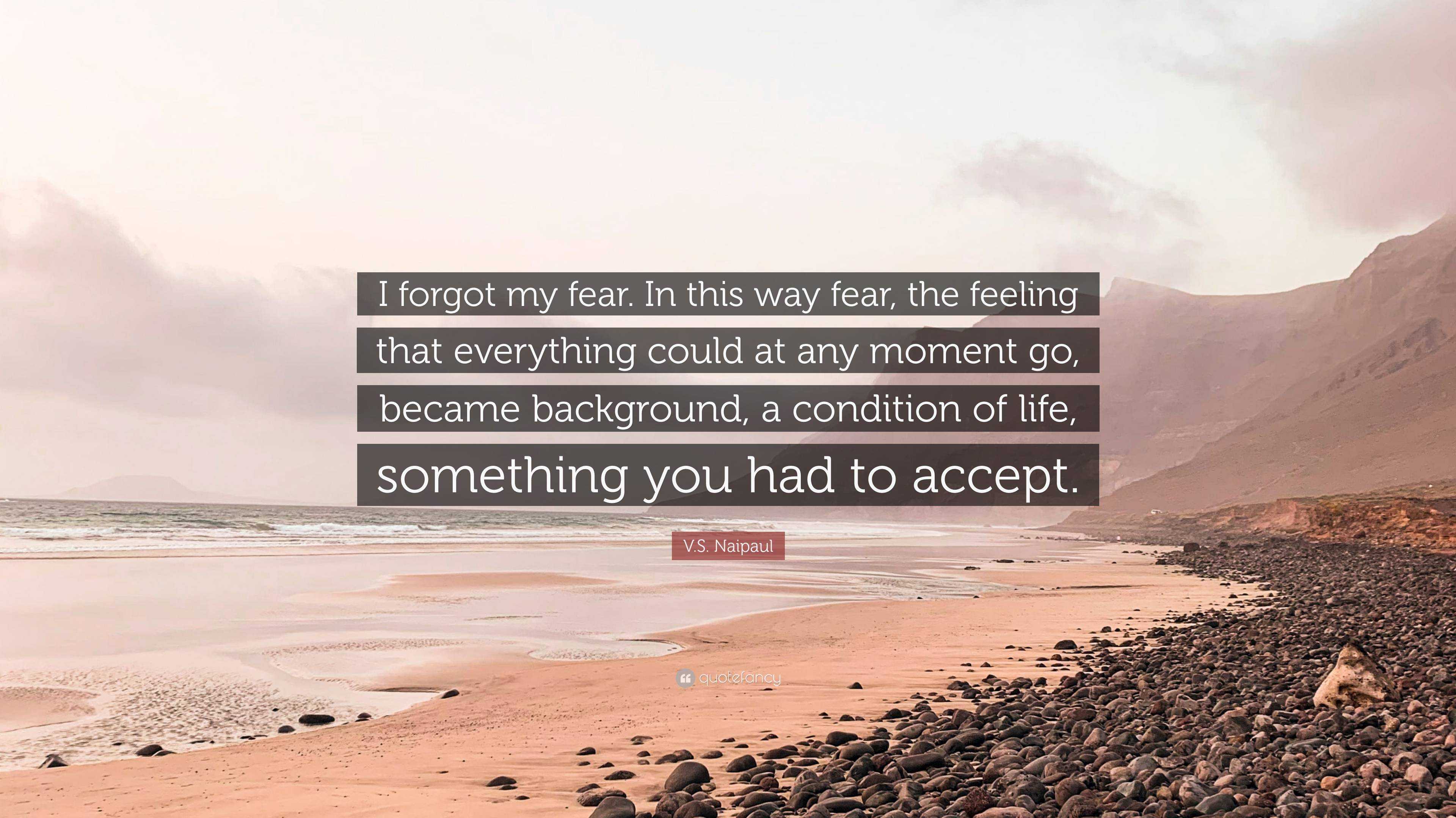 . Naipaul Quote: “I forgot my fear. In this way fear, the feeling that  everything could at any moment go, became background, a condition o...”
