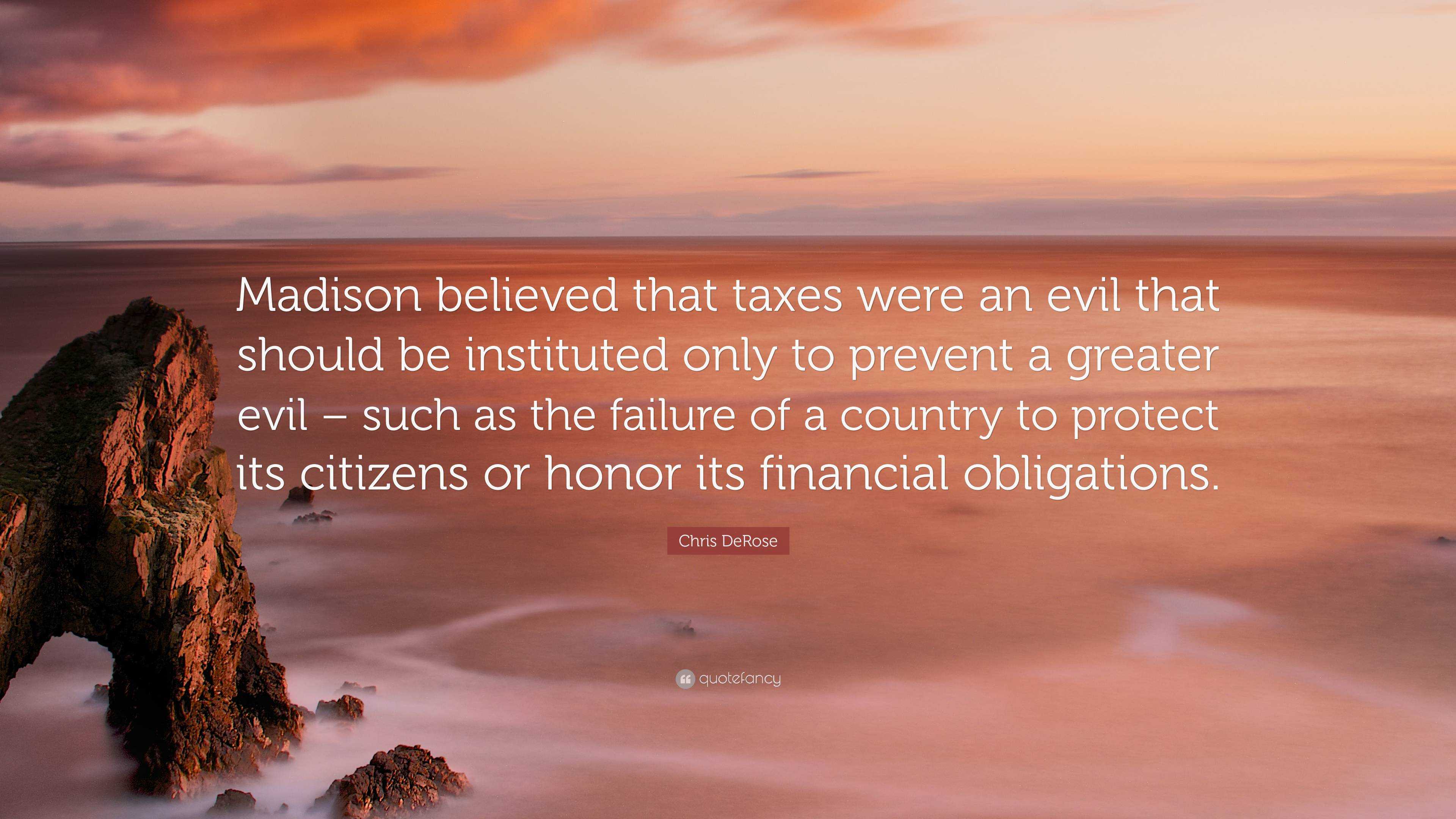 Chris DeRose Quote: “Madison believed that taxes were an evil that should  be instituted only to prevent a greater evil – such as the failure ...”