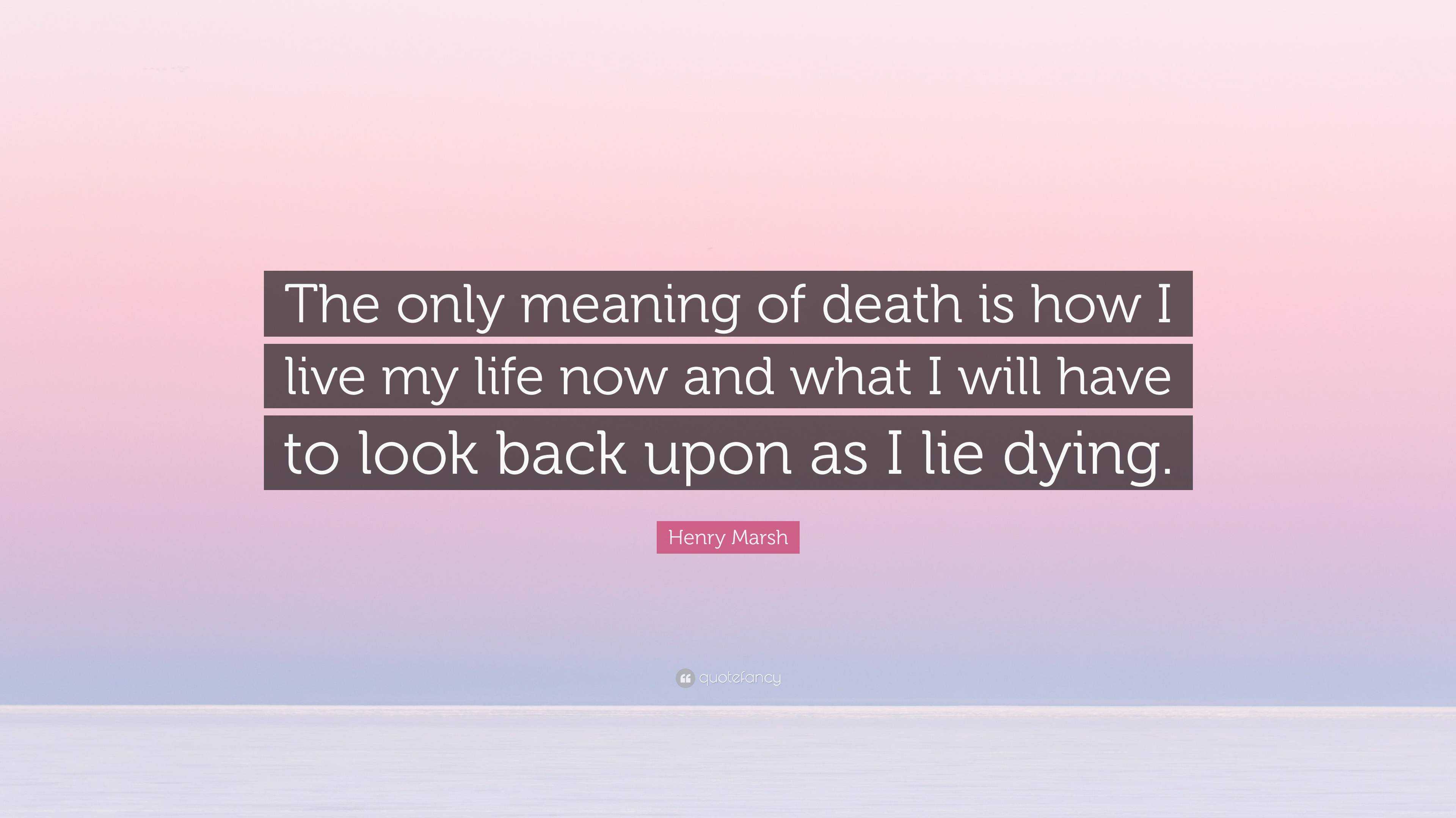 Henry Marsh Quote The Only Meaning Of Death Is How I Live My Life Now And