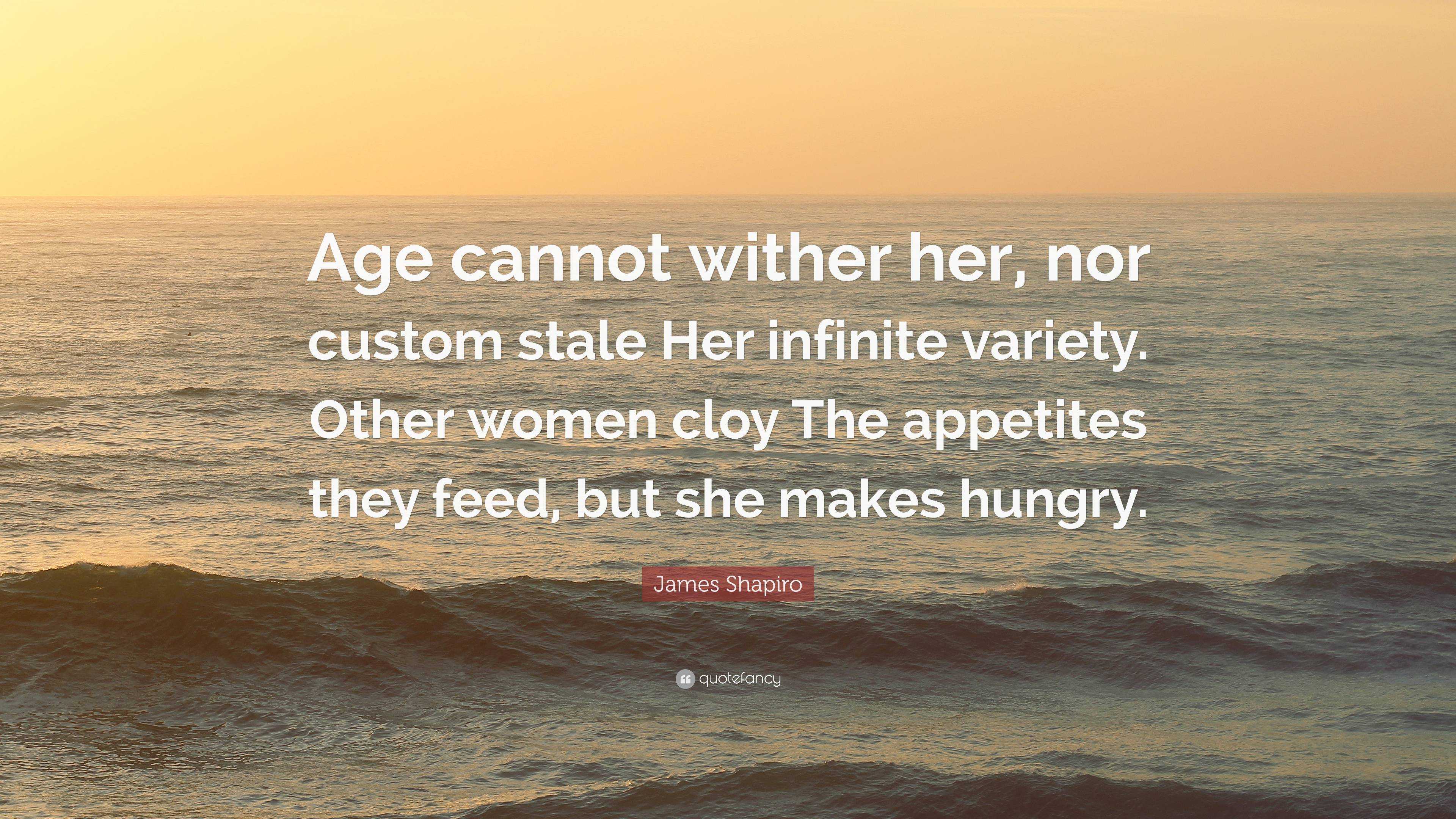 James Shapiro Quote: “Age Cannot Wither Her, Nor Custom Stale Her Infinite Variety. Other Women Cloy The Appetites They Feed, But She Makes Hu...”