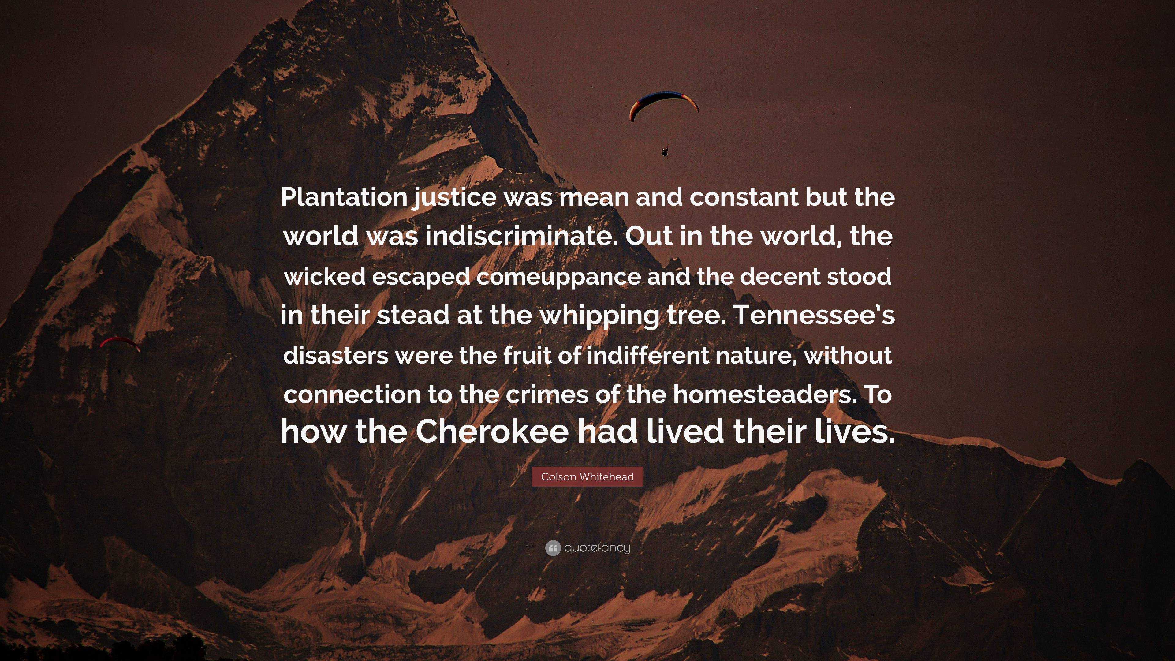 Colson Whitehead Quote: “Plantation justice was mean and constant but the  world was indiscriminate. Out in the world, the wicked escaped comeuppa”