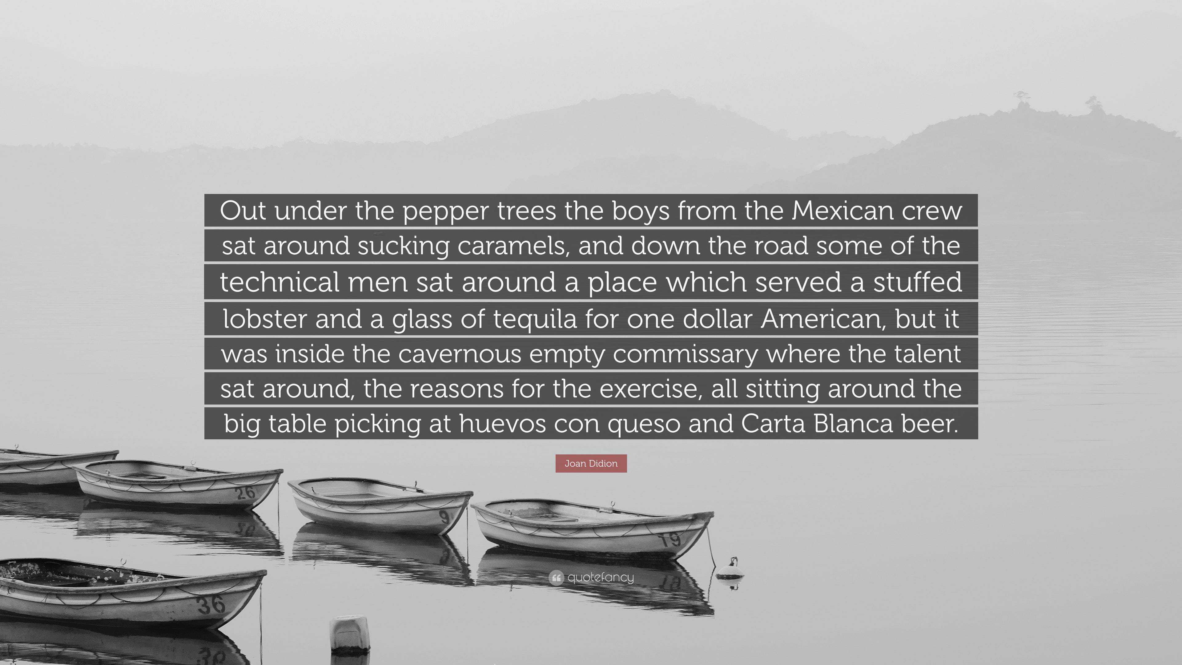 Joan Didion Quote: “Out under the pepper trees the boys from the Mexican  crew sat around sucking caramels, and down the road some of the tec...”