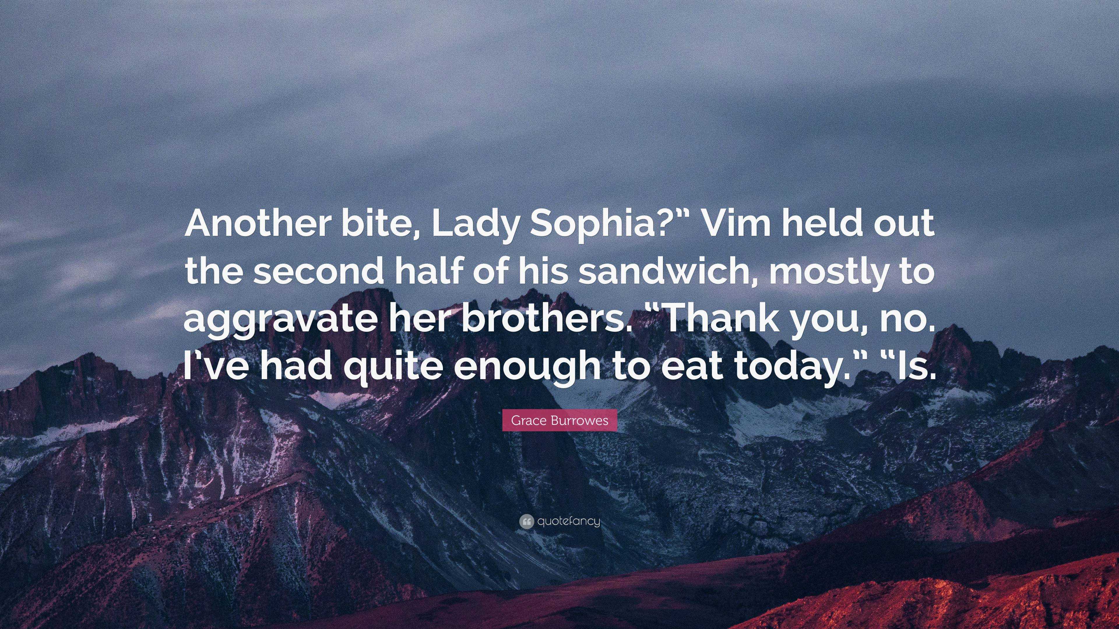 Grace Burrowes Quote: “Another bite, Lady Sophia?” Vim held out the second  half of his sandwich, mostly to aggravate her brothers. “Thank you, ...”