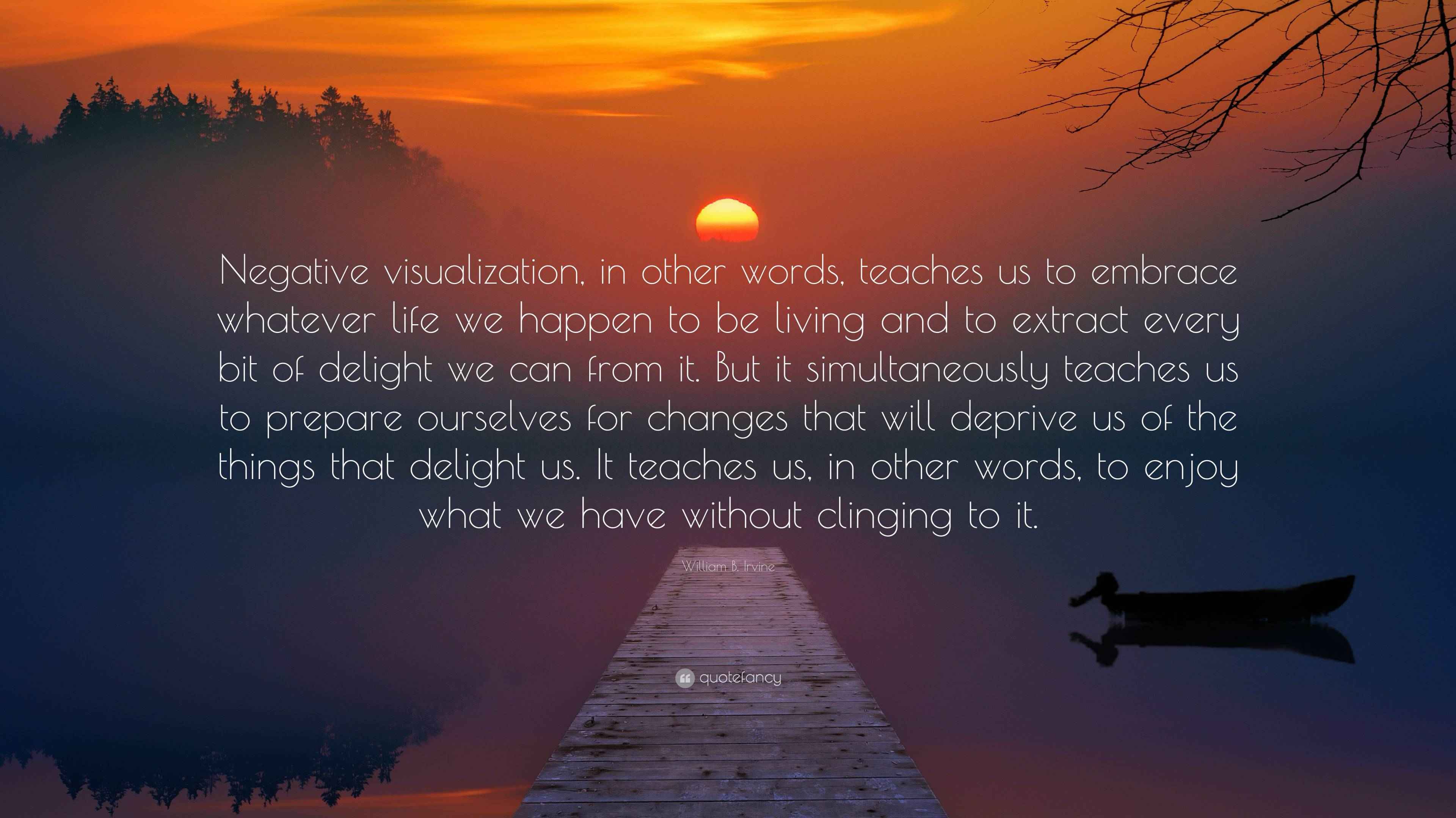 William B. Irvine Quote: “Negative visualization, in other words, teaches  us to embrace whatever life we happen to be living and to extract every ...”