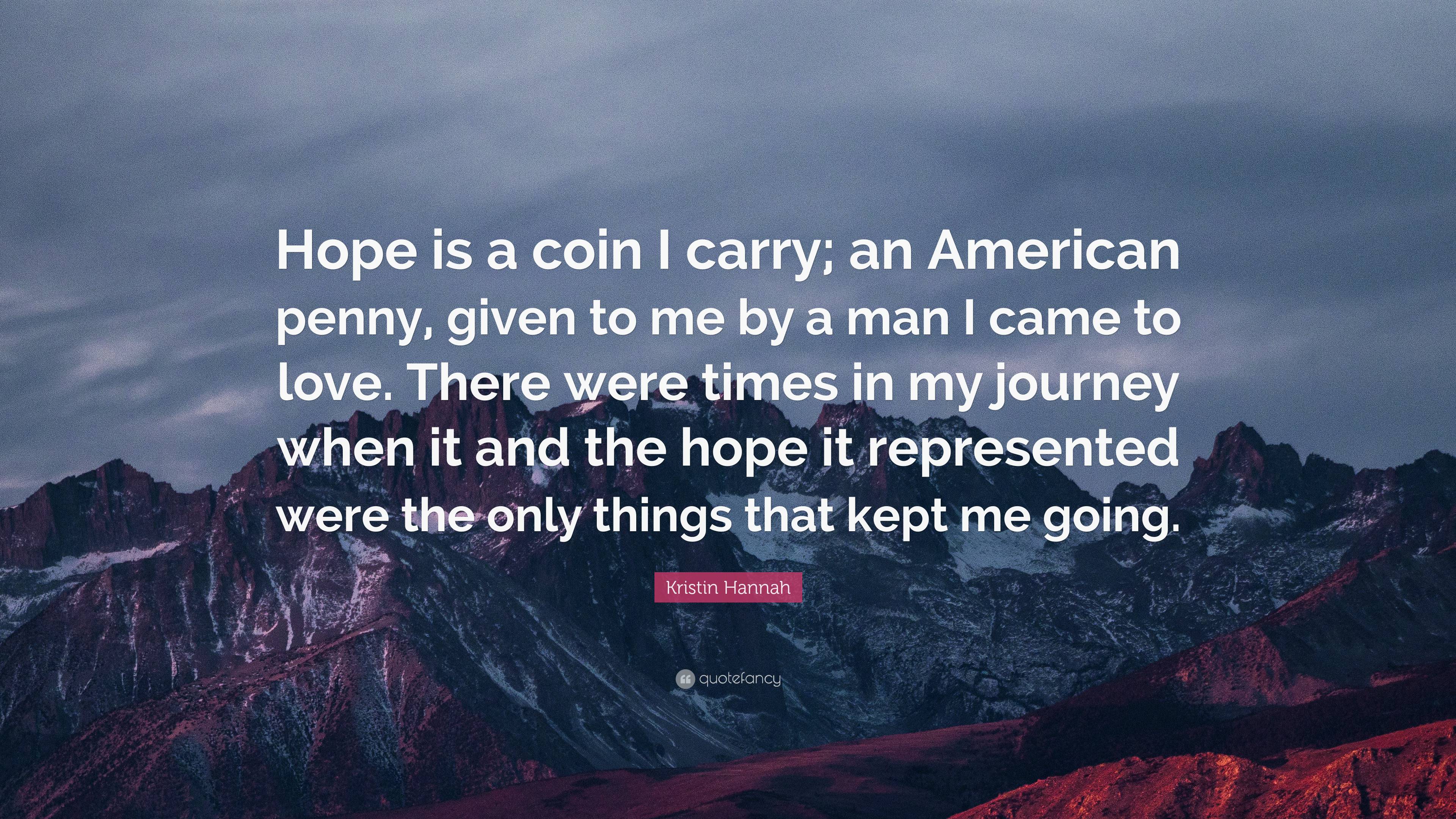 Kristin Hannah Quote: “Hope is a coin I carry; an American penny, given to  me by a man I came to love. There were times in my journey when it a...”