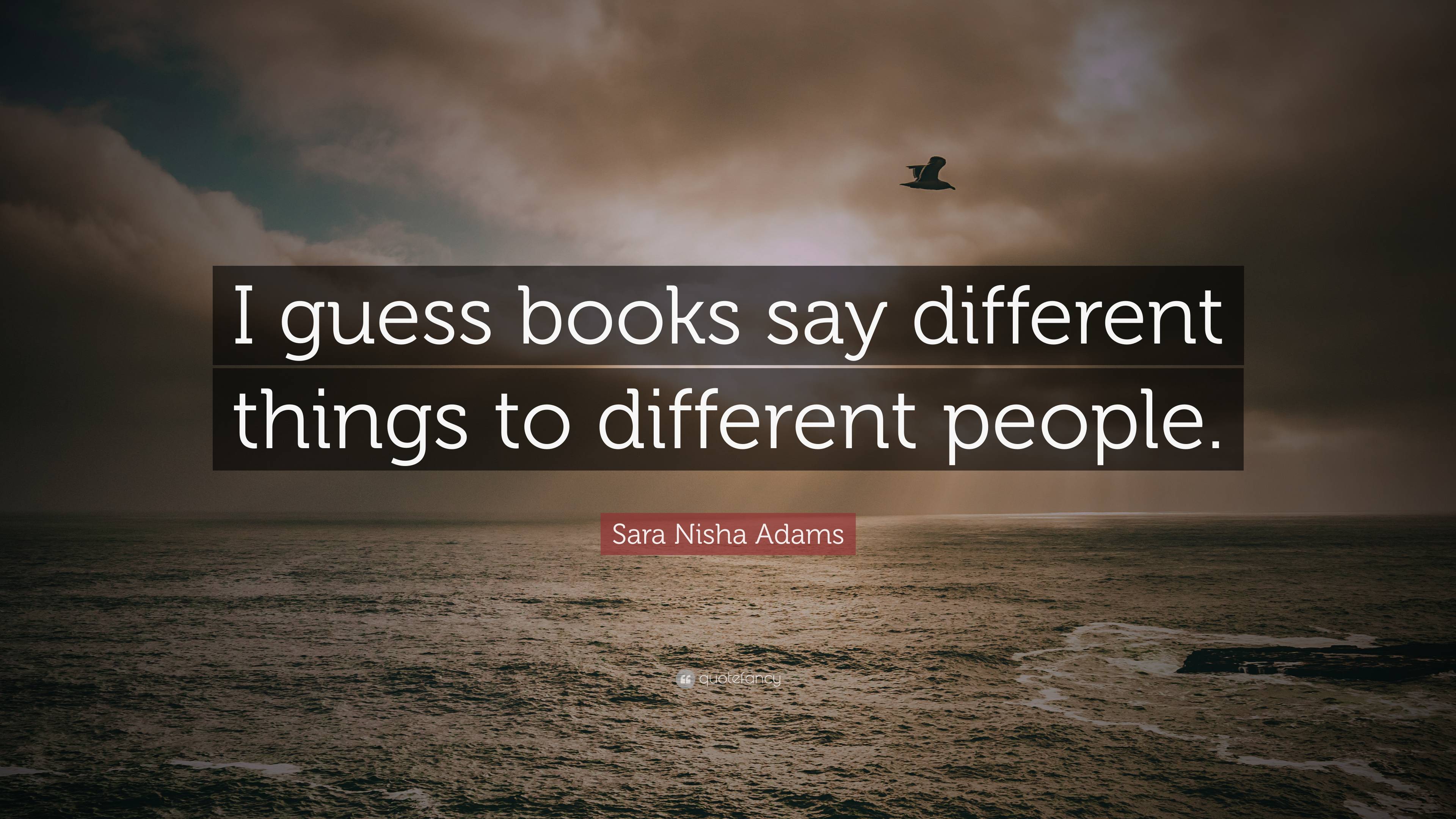 Sara Nisha Adams Quote: “I guess books say different things to ...