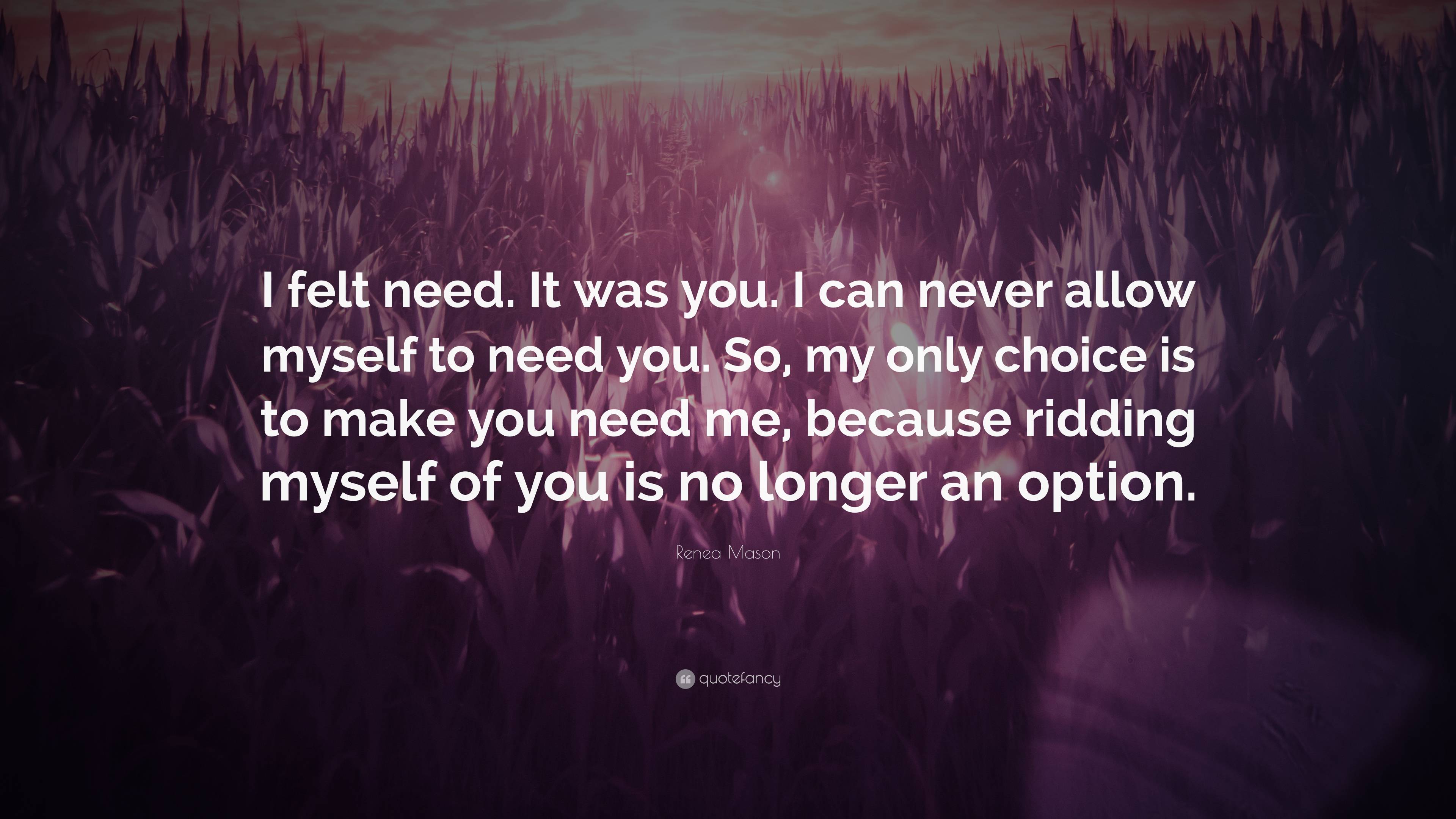 Renea Mason Quote: “I felt need. It was you. I can never allow myself to  need you. So, my only choice is to make you need me, because...”