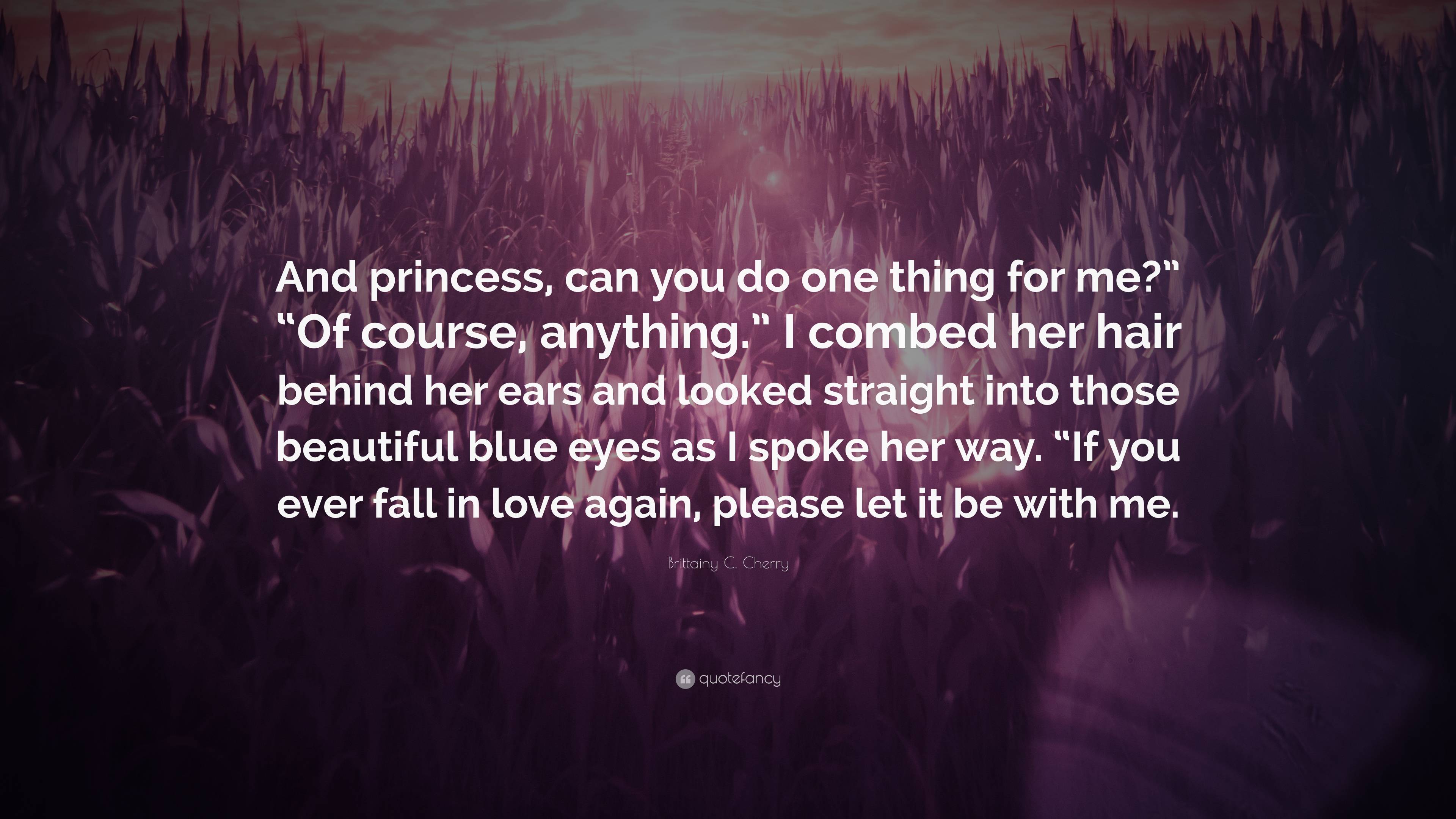 Brittainy C. Cherry Quote: “And princess, can you do one thing for me?” “Of  course, anything.” I combed her hair behind her ears and looked straight...”