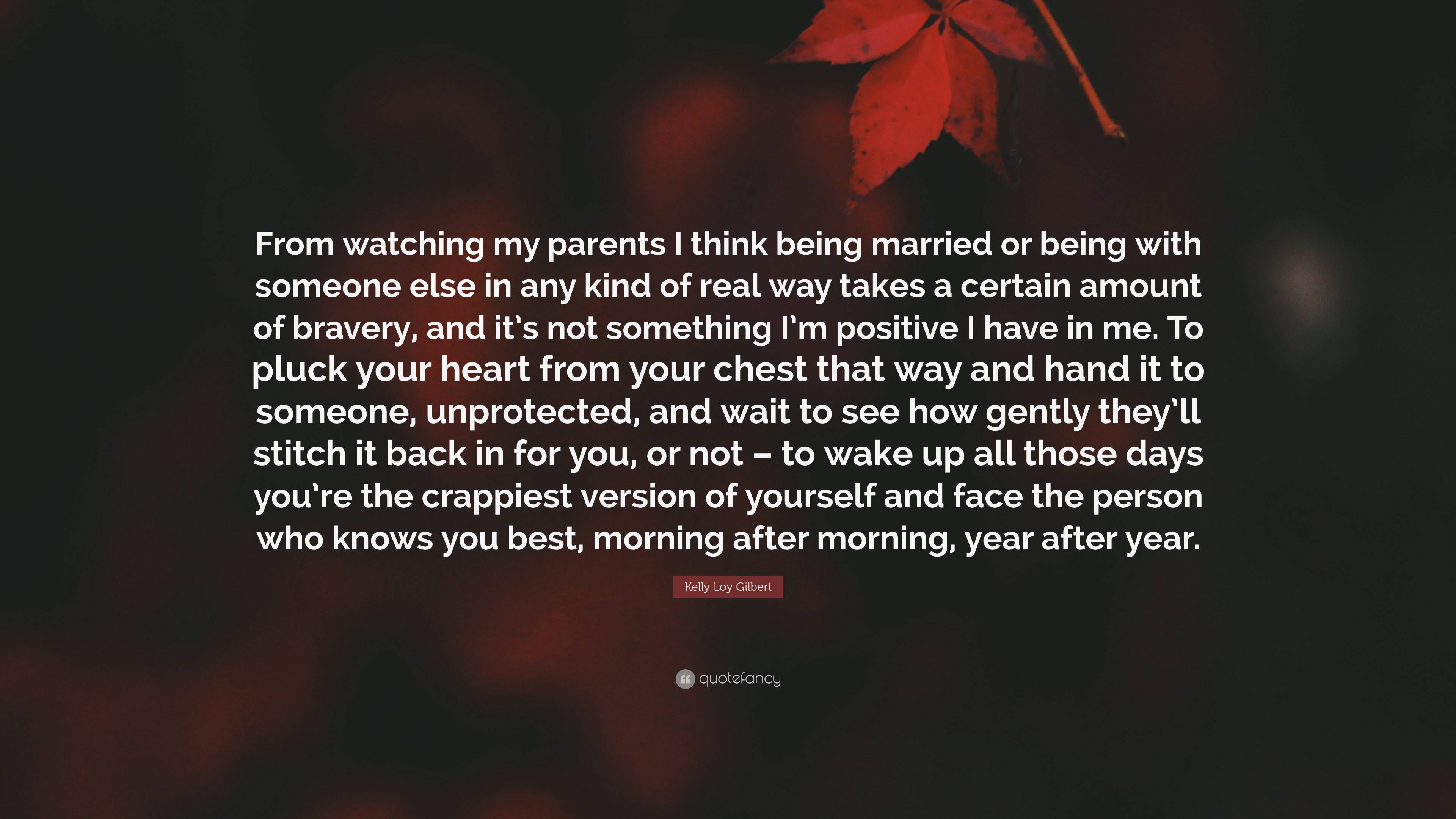 Kelly Loy Gilbert Quote: “From watching my parents I think being married or  being with someone else in any kind of real way takes a certain amount...”