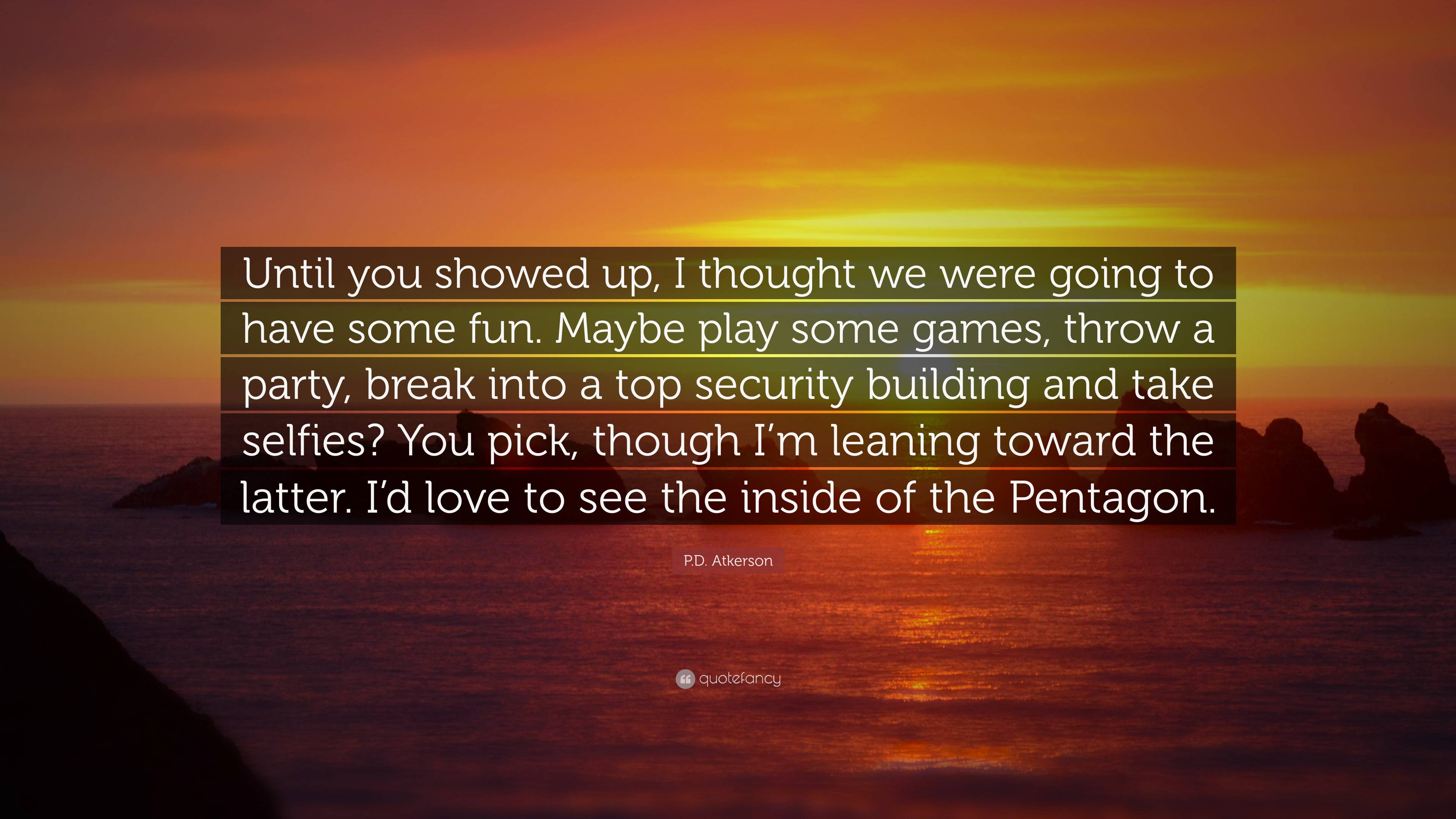 P.D. Atkerson Quote: “Until you showed up, I thought we were going to have  some fun. Maybe play some games, throw a party, break into a top se...”