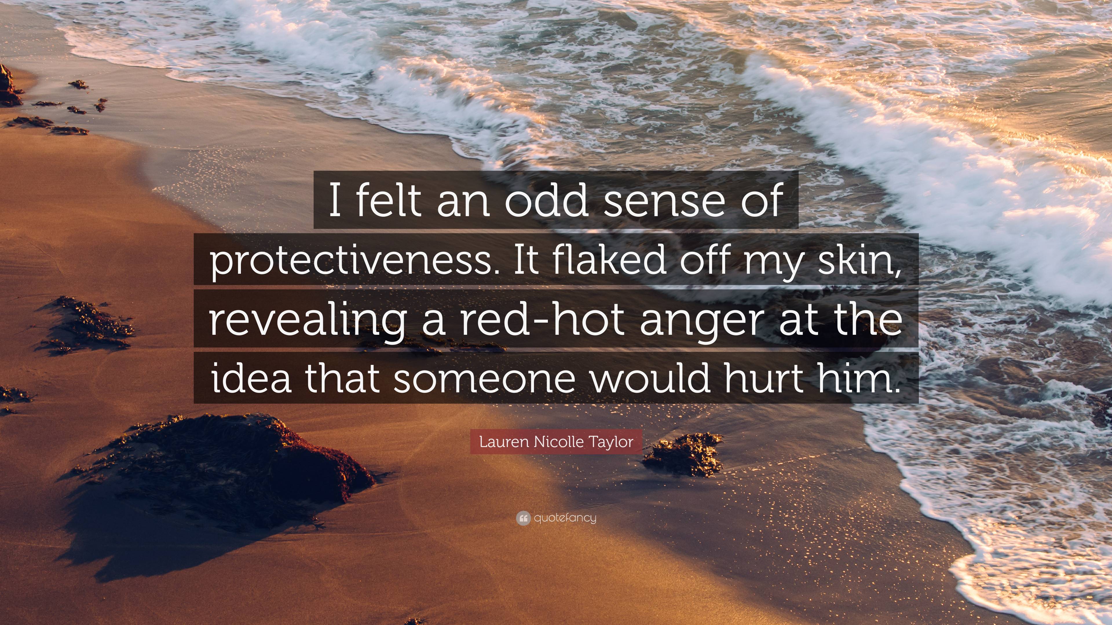 Lauren Nicolle Taylor Quote: “I felt an odd sense of protectiveness. It  flaked off my skin, revealing a red-hot anger at the idea that someone  would h...”