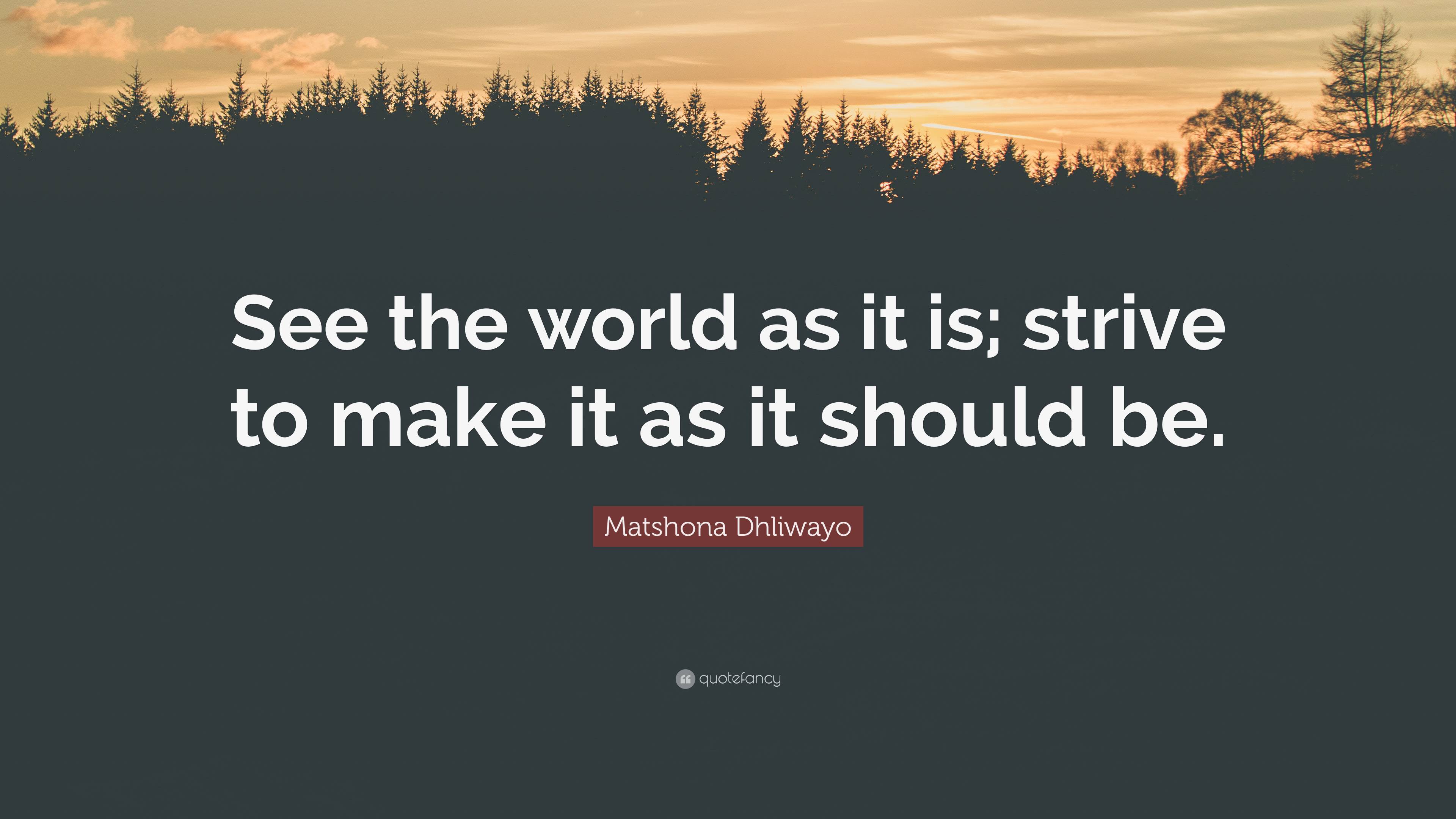 Matshona Dhliwayo Quote: “See the world as it is; strive to make it as ...