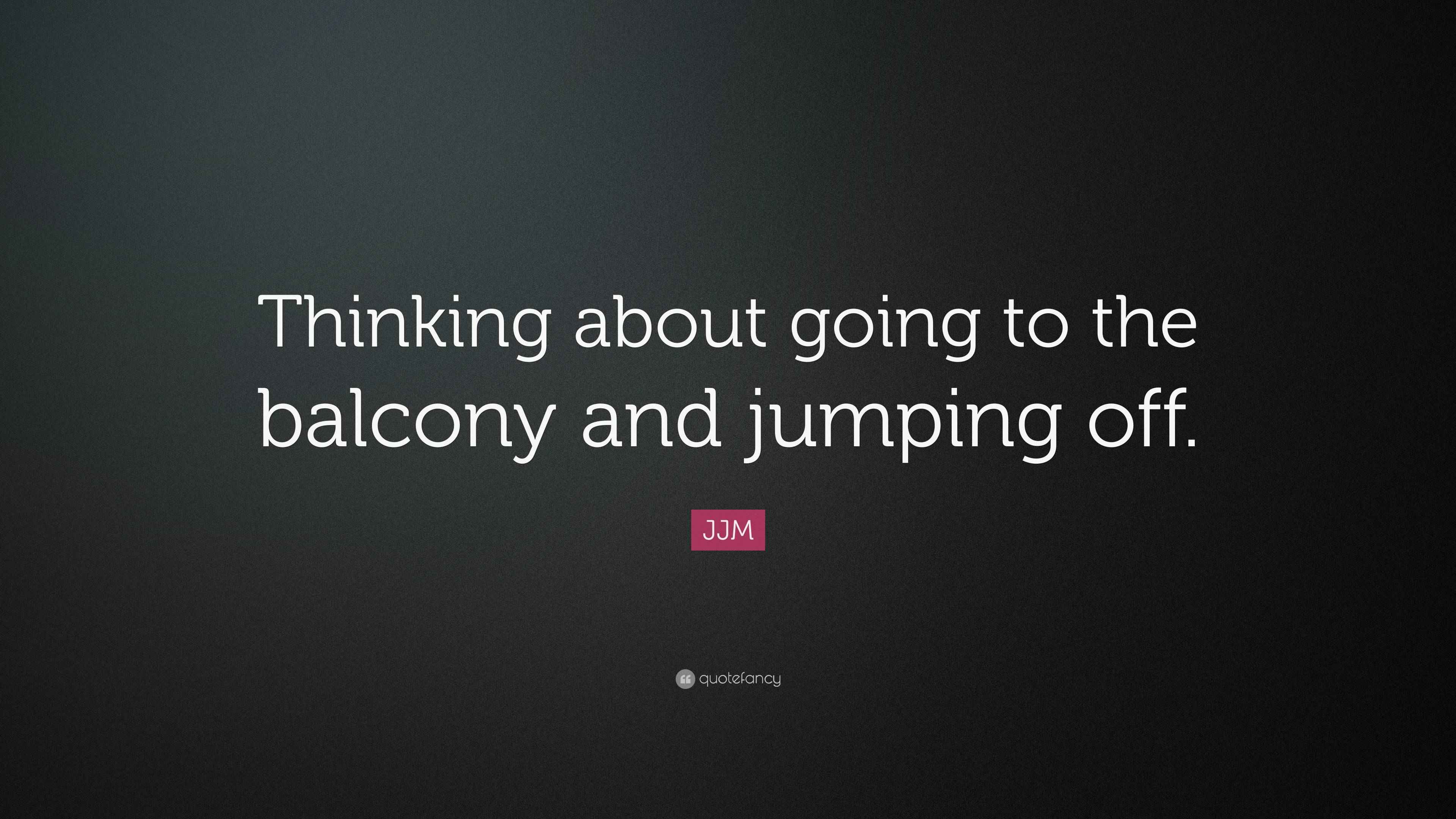 JJM Quote: “Thinking about going to the balcony and jumping off.”