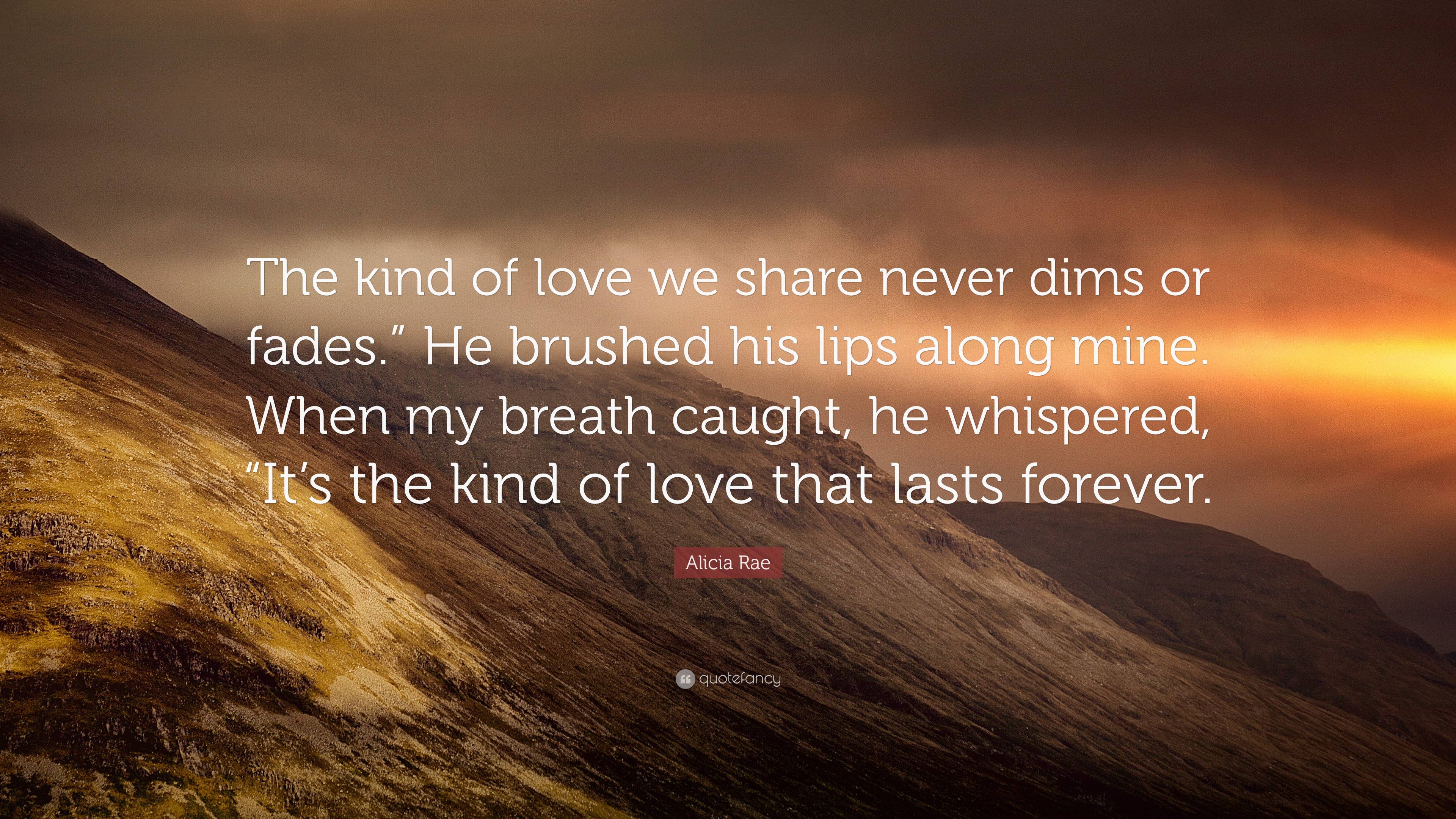 Alicia Rae Quote: “The kind of love we share never dims or fades.” He  brushed his lips along mine. When my breath caught, he whispered, “It...”