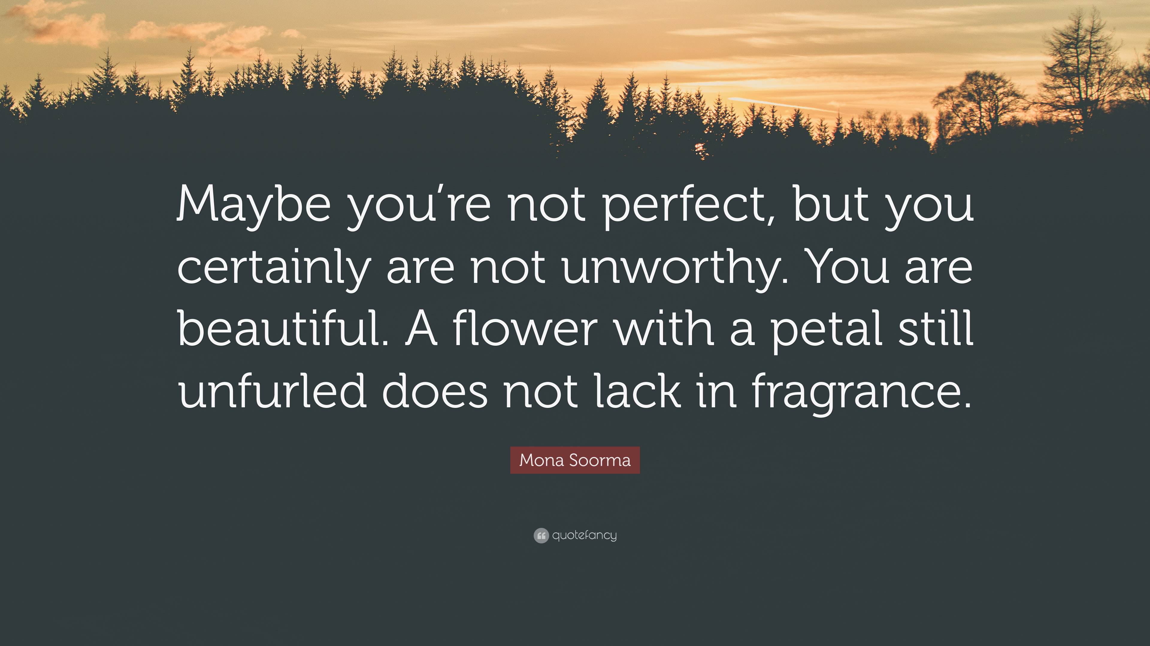 Mona Soorma Quote: “Maybe you're not perfect, but you certainly are not  unworthy. You are beautiful. A flower with a petal still unfurled do”