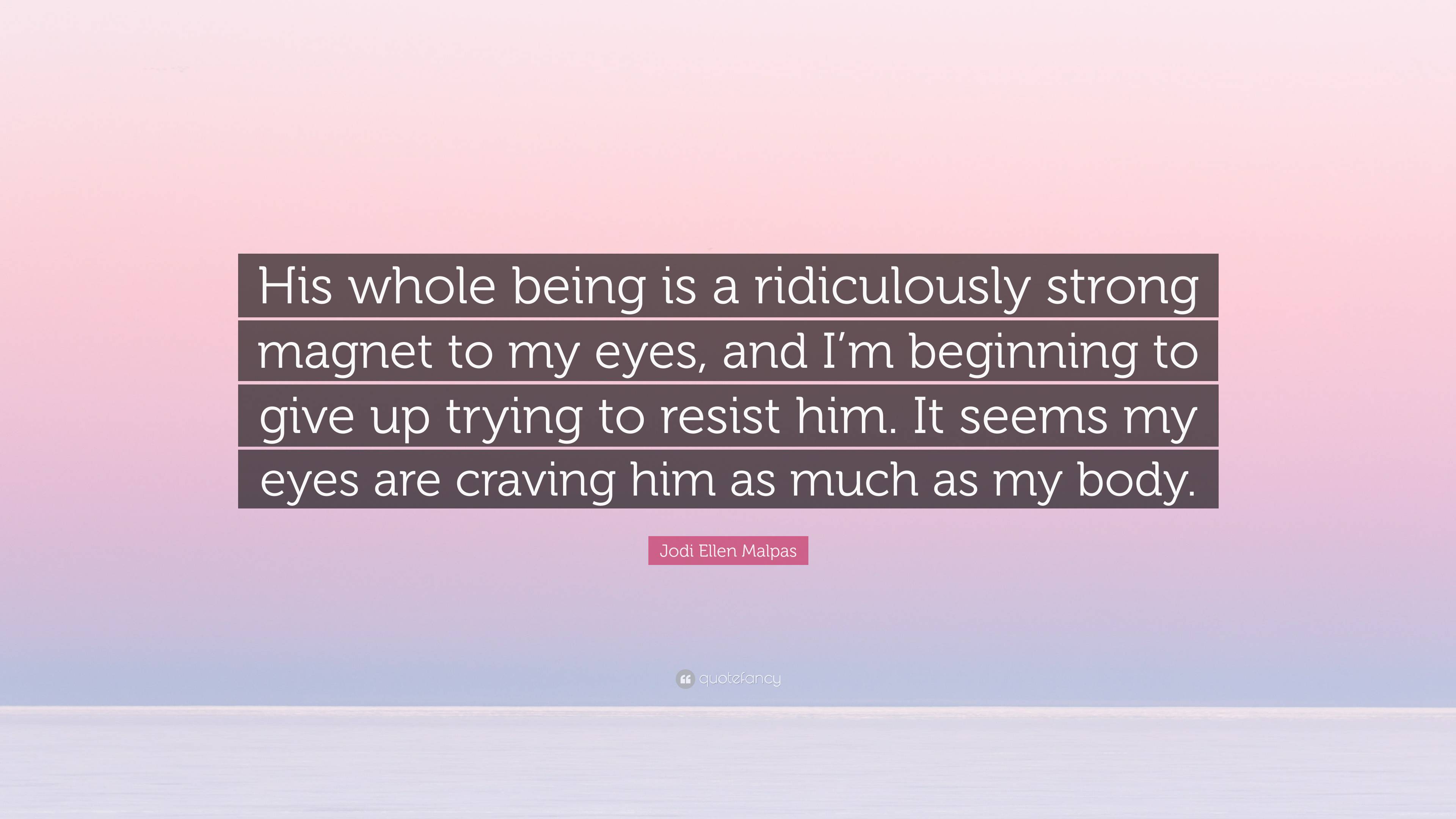 Jodi Ellen Malpas Quote: “His whole being is a ridiculously strong magnet  to my eyes, and I'm beginning to give up trying to resist him. It seems ”